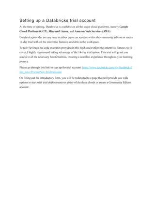 Setting up a Databricks trial account
At the time of writing, Databricks is available on all the major cloud platforms, namely Google
Cloud Platform (GCP), Microsoft Azure, and Amazon Web Services (AWS).
Databricks provides an easy way to either create an account within the community edition or start a
14-day trial with all the enterprise features available in the workspace.
To fully leverage the code examples provided in this book and explore the enterprise features we’ll
cover, I highly recommend taking advantage of the 14-day trial option. This trial will grant you
access to all the necessary functionalities, ensuring a seamless experience throughout your learning
journey.
Please go through this link to sign up for trial account: https://www.databricks.com/try-databricks?
itm_data=PricingPage-Trial#account
On filling out the introductory form, you will be redirected to a page that will provide you with
options to start with trial deployments on either of the three clouds or create a Community Edition
account:
 