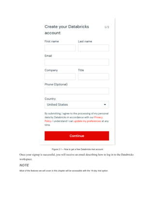 Figure 2.1 – How to get a free Databricks trial account
Once your signup is successful, you will receive an email describing how to log in to the Databricks
workspace.
NOTE
Most of the features we will cover in this chapter will be accessible with the 14-day trial option.
 