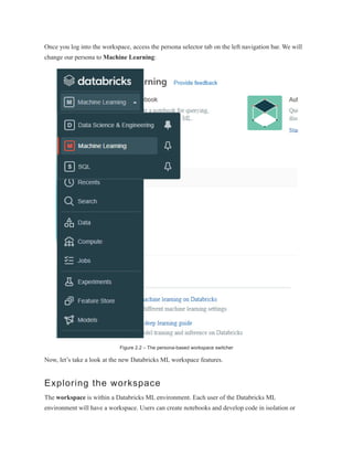 Once you log into the workspace, access the persona selector tab on the left navigation bar. We will
change our persona to Machine Learning:
Figure 2.2 – The persona-based workspace switcher
Now, let’s take a look at the new Databricks ML workspace features.
Exploring the workspace
The workspace is within a Databricks ML environment. Each user of the Databricks ML
environment will have a workspace. Users can create notebooks and develop code in isolation or
 