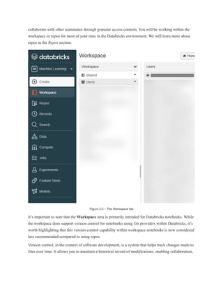 collaborate with other teammates through granular access controls. You will be working within the
workspace or repos for most of your time in the Databricks environment. We will learn more about
repos in the Repos section:
Figure 2.3 – The Workspace tab
It’s important to note that the Workspace area is primarily intended for Databricks notebooks. While
the workspace does support version control for notebooks using Git providers within Databricks, it’s
worth highlighting that this version control capability within workspace notebooks is now considered
less recommended compared to using repos.
Version control, in the context of software development, is a system that helps track changes made to
files over time. It allows you to maintain a historical record of modifications, enabling collaboration,
 