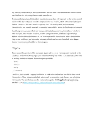bug tracking, and reverting to previous versions if needed. In the case of Databricks, version control
specifically refers to tracking changes made to notebooks.
To enhance best practices, Databricks is transitioning away from relying solely on the version control
feature within the workspace. Instead, it emphasizes the use of repos, which offers improved support
for both Databricks and non-Databricks-specific files. This strategic shift provides a more
comprehensive and versatile approach to managing code and files within the Databricks environment.
By utilizing repos, you can effectively manage and track changes not only to notebooks but also to
other file types. This includes code files, scripts, configuration files, and more. Repos leverage
popular version control systems such as Git, enabling seamless collaboration, branch management,
code review workflows, and integration with external tools and services. Let’s look at the Repos
feature, which was recently added to the workspace.
Repos
Repos is short for repository. This convenient feature allows you to version control your code in the
Databricks environment. Using repos, you can store arbitrary files within a Git repository. At the time
of writing, Databricks supports the following Git providers:
GitHub
Bitbucket
GitLab
Azure DevOps
Databricks repos provide a logging mechanism to track and record various user interactions with a
Git repository. These interactions include actions such as committing code changes and submitting
pull requests. The repo features are also available through the REST application programming
interface (API) (https://docs.databricks.com/dev-tools/api/latest/repos.html).
 
