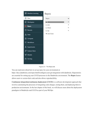Figure 2.4 – The Repos tab
You can read more about how to set up repos for your environment at
https://docs.databricks.com/repos.html#configure-your-git-integration-with-databricks. Repositories
are essential for setting up your CI/CD processes in the Databricks environment. The Repos feature
allows users to version their code and also allows reproducibility.
Continuous integration/continuous deployment (CI/CD) is a software development approach that
involves automating the processes of integrating code changes, testing them, and deploying them to
production environments. In the last chapter of this book, we will discuss more about the deployment
paradigms in Databricks and CI/CD as part of your MLOps:
 