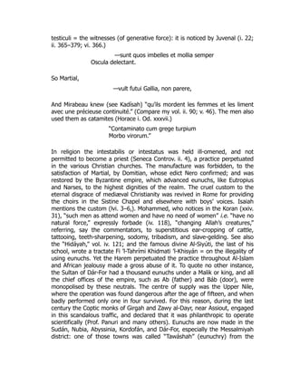 testiculi = the witnesses (of generative force): it is noticed by Juvenal (i. 22;
ii. 365–379; vi. 366.)
—sunt quos imbelles et mollia semper
Oscula delectant.
So Martial,
—vult futui Gallia, non parere,
And Mirabeau knew (see Kadísah) “qu’ils mordent les femmes et les liment
avec une précieuse continuité.” (Compare my vol. ii. 90; v. 46). The men also
used them as catamites (Horace i. Od. xxxvii.)
“Contaminato cum grege turpium
Morbo virorum.”
In religion the intestabilis or intestatus was held ill-omened, and not
permitted to become a priest (Seneca Controv. ii. 4), a practice perpetuated
in the various Christian churches. The manufacture was forbidden, to the
satisfaction of Martial, by Domitian, whose edict Nero confirmed; and was
restored by the Byzantine empire, which advanced eunuchs, like Eutropius
and Narses, to the highest dignities of the realm. The cruel custom to the
eternal disgrace of mediæval Christianity was revived in Rome for providing
the choirs in the Sistine Chapel and elsewhere with boys’ voices. Isaiah
mentions the custom (lvi. 3–6,). Mohammed, who notices in the Koran (xxiv.
31), “such men as attend women and have no need of women” i.e. “have no
natural force,” expressly forbade (iv. 118), “changing Allah’s creatures,”
referring, say the commentators, to superstitious ear-cropping of cattle,
tattooing, teeth-sharpening, sodomy, tribadism, and slave-gelding. See also
the “Hidáyah,” vol. iv. 121; and the famous divine Al-Siyúti, the last of his
school, wrote a tractate Fi ’l-Tahrími Khidmati ’l-Khisyán = on the illegality of
using eunuchs. Yet the Harem perpetuated the practice throughout Al-Islam
and African jealousy made a gross abuse of it. To quote no other instance,
the Sultan of Dár-For had a thousand eunuchs under a Malik or king, and all
the chief offices of the empire, such as Ab (father) and Báb (door), were
monopolised by these neutrals. The centre of supply was the Upper Nile,
where the operation was found dangerous after the age of fifteen, and when
badly performed only one in four survived. For this reason, during the last
century the Coptic monks of Girgah and Zawy al-Dayr, near Assiout, engaged
in this scandalous traffic, and declared that it was philanthropic to operate
scientifically (Prof. Panuri and many others). Eunuchs are now made in the
Sudán, Nubia, Abyssinia, Kordofán, and Dár-For, especially the Messalmiyah
district: one of those towns was called “Tawáshah” (eunuchry) from the
 