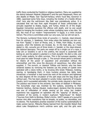 traffic there conducted by Fukahá or religious teachers. Many are supplied by
the district between Majarah (Majarash?) and the port Masawwah; there are
also depôts at Mbadr, near Tajurrah-harbour, where Yusuf Bey, Governor in
1880, caponised some forty boys, including the brother of a hostile African
chief: here also the well-known Abu Bakr was scandalously active. It is
calculated that not less than eight thousand of these unfortunates are
annually exported to Arabia, Egypt, and Turkey. Article IV. of the Anglo-
Egyptian Convention punishes the offence with death, and no one would
object to hanging the murderer under whose mutilating razor a boy dies. Yet
this, like most of our modern “improvements” in Egypt, is a mere brutum
fulmen. The crime is committed under our very eyes, but we will not see it.
The Romans numbered three kinds of eunuchs:—1. Castrati, clean-shaved,
from Gr. κέστρος. 2. Spadones, from σπάω when the testicles are torn out,
not from “Spada,” a town of Persia; and, 3. Thlibii, from θλίβω, to press,
squeeze, when the testicles are bruised, &c. In the East also, as I have
stated (v. 46), eunuchs are of three kinds:—I. Sandali, or the clean-shaved,
the classical apocopus. The parts are swept off by a single cut of a razor, a
tube (tin or wooden) is set in the urethra, the wound is cauterised with
boiling oil, and the patient is planted in a fresh dunghill. His diet is milk; and
and if under puberty, he often survives. This is the eunuque aqueduc, who
must pass his water through a tube. 2. The eunuch whose penis is removed:
he retains all the power of copulation and procreation without the
wherewithal; and this, since the discovery of caoutchouc, has often been
supplied. 3. The eunuch, or classical Thlibias and Semivir, who has been
rendered sexless by removing the testicles (as the priests of Cybele were
castrated with a stone knife), or by bruising (the Greek Thlásias), twisting,
searing, or bandaging them. A more humane process has lately been
introduced: a horsehair is tied round the neck of the scrotum and tightened
by slow degrees till the circulation of the part stops and the bag drops off
without pain. This has been adopted in sundry Indian regiments of Irregular
Cavalry, and it succeeded admirably: the animals rarely required a day’s rest.
The practice was known to the ancients. See notes on Kadísah in Mirabeau.
The Eunuchata virgo was invented by the Lydians, according to their
historian Xanthus. Zachias (Quæst. medico-legal.) declares that the process
was one of infibulation or simple sewing up the vulva; but modern
experience has suggested an operation like the “spaying” of bitches, or
mutilation of the womb, in modern euphuism “baby-house.” Dr. Robert
(“Journey from Delhi to Bombay, Müller’s Archiv. 1843”) speaks of a eunuch’d
woman who after ovariotomy had no breasts, no pubes, no rotundities, and
no desires. The Australians practise exsection of the ovaries systematically to
make women barren. Miklucho Maclay learned from the traveller Retsch that
about Lake Parapitshurie men’s urethras were split, and the girls were
 