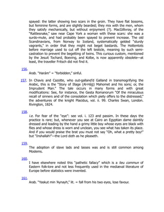 spayed: the latter showing two scars in the groin. They have flat bosoms,
but feminine forms, and are slightly bearded; they mix with the men, whom
they satisfy mechanically, but without enjoyment (?). MacGillivray, of the
“Rattlesnake,” saw near Cape York a woman with these scars: she was a
surdo-mute, and had probably been spayed to prevent increase. The old
Scandinavians, from Norway to Iceland, systematically gelded “sturdy
vagrants,” in order that they might not beget bastards. The Hottentots
before marriage used to cut off the left testicle, meaning by such semi-
castration to prevent the begetting of twins. This curious custom, mentioned
by the Jesuit Tochard, Boeving, and Kolbe, is now apparently obsolete—at
least, the traveller Fritsch did not find it.
156.
Arab. “Harám” = “forbidden,” sinful.
157. In Chavis and Cazotte, who out-galland’d Galland in transmogrifying the
Arabic, this is the “Story of Illage (Al-Hájj) Mahomet and his sons; or, the
Imprudent Man.” The tale occurs in many forms and with great
modifications: See, for instance, the Gesta Romanorum “Of the miraculous
recall of sinners and of the consolation which piety offers to the distressed,”
the adventures of the knight Placidus, vol. ii. 99. Charles Swan, London.
Rivington, 1824.
158.
i.e. For fear of the “eye”: see vol. i. 123 and passim. In these days the
practice is rare; but, whenever you see at Cairo an Egyptian dame daintily
dressed and leading by the hand a grimy little boy whose eyes are black with
flies and whose dress is worn and unclean, you see what has taken its place.
And if you would praise the brat you must not say “Oh, what a pretty boy!”
but “Inshallah!”—the Lord doth as he pleaseth.
159.
The adoption of slave lads and lasses was and is still common among
Moslems.
160.
I have elsewhere noted this “pathetic fallacy” which is a lieu commun of
Eastern folk-lore and not less frequently used in the mediæval literature of
Europe before statistics were invented.
161.
Arab. “Yaskut min ’Aynayh,” lit. = fall from his two eyes, lose favour.
 