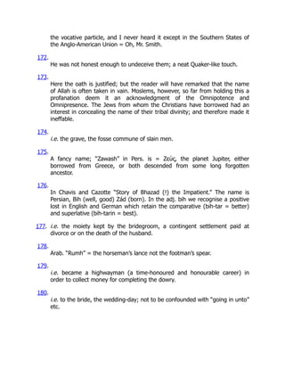 the vocative particle, and I never heard it except in the Southern States of
the Anglo-American Union = Oh, Mr. Smith.
172.
He was not honest enough to undeceive them; a neat Quaker-like touch.
173.
Here the oath is justified; but the reader will have remarked that the name
of Allah is often taken in vain. Moslems, however, so far from holding this a
profanation deem it an acknowledgment of the Omnipotence and
Omnipresence. The Jews from whom the Christians have borrowed had an
interest in concealing the name of their tribal divinity; and therefore made it
ineffable.
174.
i.e. the grave, the fosse commune of slain men.
175.
A fancy name; “Zawash” in Pers. is = Ζεὺς, the planet Jupiter, either
borrowed from Greece, or both descended from some long forgotten
ancestor.
176.
In Chavis and Cazotte “Story of Bhazad (!) the Impatient.” The name is
Persian, Bih (well, good) Zád (born). In the adj. bih we recognise a positive
lost in English and German which retain the comparative (bih-tar = better)
and superlative (bih-tarin = best).
177. i.e. the moiety kept by the bridegroom, a contingent settlement paid at
divorce or on the death of the husband.
178.
Arab. “Rumh” = the horseman’s lance not the footman’s spear.
179.
i.e. became a highwayman (a time-honoured and honourable career) in
order to collect money for completing the dowry.
180.
i.e. to the bride, the wedding-day; not to be confounded with “going in unto”
etc.
 