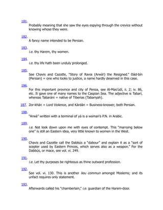 181.
Probably meaning that she saw the eyes espying through the crevice without
knowing whose they were.
182.
A fancy name intended to be Persian.
183.
i.e. thy Harem, thy women.
184.
i.e. thy life hath been unduly prolonged.
185.
See Chavis and Cazotte, “Story of Ravia (Arwà!) the Resigned.” Dád-bín
(Persian) = one who looks to justice, a name hardly deserved in this case.
186.
For this important province and city of Persia, see Al-Mas’údí, ii. 2; iv. 86,
etc. It gave one of many names to the Caspian Sea. The adjective is Tabari,
whereas Tabaráni = native of Tiberias (Tabariyah).
187. Zor-khán = Lord Violence, and Kárdán = Business-knower; both Persian.
188.
“Arwà” written with a terminal of yá is a woman’s P.N. in Arabic.
189.
i.e. Not look down upon me with eyes of contempt. This “marrying below
one” is still an Eastern idea, very little known to women in the West.
190.
Chavis and Cazotte call the Dabbús a “dabour” and explain it as a “sort of
scepter used by Eastern Princes, which serves also as a weapon.” For the
Dabbús, or mace, see vol. vi. 249.
191.
i.e. Let thy purposes be righteous as thine outward profession.
192.
See vol. vi. 130. This is another lieu commun amongst Moslems; and its
unfact requires only statement.
193.
Afterwards called his “chamberlain,” i.e. guardian of the Harem-door.
 