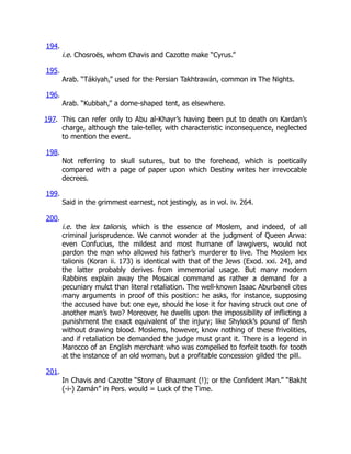 194.
i.e. Chosroës, whom Chavis and Cazotte make “Cyrus.”
195.
Arab. “Tákiyah,” used for the Persian Takhtrawán, common in The Nights.
196.
Arab. “Kubbah,” a dome-shaped tent, as elsewhere.
197. This can refer only to Abu al-Khayr’s having been put to death on Kardan’s
charge, although the tale-teller, with characteristic inconsequence, neglected
to mention the event.
198.
Not referring to skull sutures, but to the forehead, which is poetically
compared with a page of paper upon which Destiny writes her irrevocable
decrees.
199.
Said in the grimmest earnest, not jestingly, as in vol. iv. 264.
200.
i.e. the lex talionis, which is the essence of Moslem, and indeed, of all
criminal jurisprudence. We cannot wonder at the judgment of Queen Arwa:
even Confucius, the mildest and most humane of lawgivers, would not
pardon the man who allowed his father’s murderer to live. The Moslem lex
talionis (Koran ii. 173) is identical with that of the Jews (Exod. xxi. 24), and
the latter probably derives from immemorial usage. But many modern
Rabbins explain away the Mosaical command as rather a demand for a
pecuniary mulct than literal retaliation. The well-known Isaac Aburbanel cites
many arguments in proof of this position: he asks, for instance, supposing
the accused have but one eye, should he lose it for having struck out one of
another man’s two? Moreover, he dwells upon the impossibility of inflicting a
punishment the exact equivalent of the injury; like Shylock’s pound of flesh
without drawing blood. Moslems, however, know nothing of these frivolities,
and if retaliation be demanded the judge must grant it. There is a legend in
Marocco of an English merchant who was compelled to forfeit tooth for tooth
at the instance of an old woman, but a profitable concession gilded the pill.
201.
In Chavis and Cazotte “Story of Bhazmant (!); or the Confident Man.” “Bakht
(-i-) Zamán” in Pers. would = Luck of the Time.
 