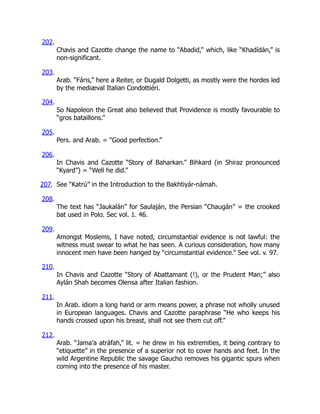 202.
Chavis and Cazotte change the name to “Abadid,” which, like “Khadídán,” is
non-significant.
203.
Arab. “Fáris,” here a Reiter, or Dugald Dolgetti, as mostly were the hordes led
by the mediæval Italian Condottiéri.
204.
So Napoleon the Great also believed that Providence is mostly favourable to
“gros bataillons.”
205.
Pers. and Arab. = “Good perfection.”
206.
In Chavis and Cazotte “Story of Baharkan.” Bihkard (in Shiraz pronounced
“Kyard”) = “Well he did.”
207. See “Katrú” in the Introduction to the Bakhtiyár-námah.
208.
The text has “Jaukalán” for Saulaján, the Persian “Chaugán” = the crooked
bat used in Polo. Sec vol. 1. 46.
209.
Amongst Moslems, I have noted, circumstantial evidence is not lawful: the
witness must swear to what he has seen. A curious consideration, how many
innocent men have been hanged by “circumstantial evidence.” See vol. v. 97.
210.
In Chavis and Cazotte “Story of Abattamant (!), or the Prudent Man;” also
Aylán Shah becomes Olensa after Italian fashion.
211.
In Arab. idiom a long hand or arm means power, a phrase not wholly unused
in European languages. Chavis and Cazotte paraphrase “He who keeps his
hands crossed upon his breast, shall not see them cut off.”
212.
Arab. “Jama’a atráfah,” lit. = he drew in his extremities, it being contrary to
“etiquette” in the presence of a superior not to cover hands and feet. In the
wild Argentine Republic the savage Gaucho removes his gigantic spurs when
coming into the presence of his master.
 