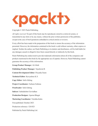 Copyright © 2023 Packt Publishing
All rights reserved. No part of this book may be reproduced, stored in a retrieval system, or
transmitted in any form or by any means, without the prior written permission of the publisher,
except in the case of brief quotations embedded in critical articles or reviews.
Every effort has been made in the preparation of this book to ensure the accuracy of the information
presented. However, the information contained in this book is sold without warranty, either express or
implied. Neither the author, nor Packt Publishing or its dealers and distributors, will be held liable for
any damages caused or alleged to have been caused directly or indirectly by this book.
Packt Publishing has endeavored to provide trademark information about all of the companies and
products mentioned in this book by the appropriate use of capitals. However, Packt Publishing cannot
guarantee the accuracy of this information.
Group Product Manager: Ali Abidi
Publishing Product Manager: Tejashwini R
Content Development Editor: Priyanka Soam
Technical Editor: Kavyashree K S
Copy Editor: Safis Editing
Project Coordinator: Farheen Fathima
Proofreader: Safis Editing
Indexer: Subalakshmi Govindhan
Production Designer: Aparna Bhagat
Marketing Coordinator: Vinishka Kalra
First published: October 2023
Production reference: 1261023
Published by Packt Publishing Ltd.
 