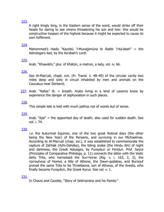 223.
A right kingly king, in the Eastern sense of the word, would strike off their
heads for daring to see omens threatening his son and heir: this would be
constructive treason of the highest because it might be expected to cause its
own fulfilment.
224.
Mahommed’s Hadís “Kazzibú ’l-Munajjimúna bi Rabbi ’l-Ka’abah” = the
Astrologers lied, by the Ka’abah’s Lord!
225.
Arab. “Khawátín,” plur. of Khátún, a matron, a lady, vol. iv. 66.
226.
See Al-Mas’udi, chapt. xvii. (Fr. Transl. ii. 48–49) of the circular cavity two
miles deep and sixty in circuit inhabited by men and animals on the
Caucasus near Derbend.
227. Arab. “Nafas” lit. = breath. Arabs living in a land of caverns know by
experience the danger of asphyxiation in such places.
228.
This simple tale is told with much pathos not of words but of sense.
229.
Arab. “Ajal” = the appointed day of death; also used for sudden death. See
vol. i. 74.
230.
i.e. the Autumnal Equinox, one of the two great festival days (the other
being the New Year) of the Persians, and surviving in our Michaelmas.
According to Al-Mas’udí (chap. xxi.), it was established to commemorate the
capture of Zahhák (Azhi-Daháka), the biting snake (the Hindu Ahi) of night
and darkness, the Greek Astyages, by Furaydun or Feridun. Prof. Sayce
(Principles of Comparative Philology, p. 11) connects the latter with the Vedic
deity Trita, who harnessed the Sun-horse (Rig. v. i. 163, 2, 3), the
τριτογένεια of Homer, a title of Athene, the Dawn-goddess, and Burnouf
proved the same Trita to be Thraétaona, son of Athwya, of the Avesta, who
finally became Furaydún, the Greek Kyrus. See vol. v. 1.
231.
In Chavis and Cazotte, “Story of Selimansha and his Family.”
 