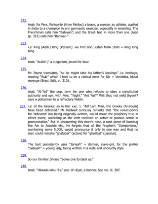 232.
Arab. for Pers. Pahluwán (from Pahlau) a brave, a warrior, an athlete, applied
in India to a champion in any gymnastic exercise, especially in wrestling. The
Frenchman calls him “Balavan”; and the Bresl. text in more than one place
(p. 312) calls him “Bahwán.”
233.
i.e. King (Arab.) King (Persian): we find also Sultan Malik Shah = King King
King.
234.
Arab. “Aulád-í,” a vulgarism, plural for dual.
235.
Mr. Payne translates, “so he might take his father’s leavings” i.e. heritage,
reading “Ásár” which I hold to be a clerical error for Sár = Vendetta, blood
revenge (Bresl. Edit. vi. 310).
236.
Arab. “Al-’Ásí” the pop. term for one who refuses to obey a constituted
authority and syn. with Pers. “Yághí.” “Ant ’Ásí?” Wilt thou not yield thyself?
says a policeman to a refractory Fellah.
237. i.e. of the Greeks: so in Kor. xxx. 1. “Alif Lam Mim, the Greeks (Al-Roum)
have been defeated.” Mr. Rodwell curiously remarks that “the vowel-points
for ’defeated’ not being originally written, would make the prophecy true in
either event, according as the verb received an active or passive sense in
pronunciation.” But in discovering this mare’s nest, a rank piece of humbug
like Aio te Aeacida etc., he forgets that all the Prophet’s “Companions,”
numbering some 5,000, would pronounce it only in one way and that no
man could mistake “ghalabat” (active) for “ghulibat” (passive).
238.
The text persistently uses “Járiyah” = damsel, slave-girl, for the politer
“Sabiyah” = young lady, being written in a rude and uncourtly style.
239.
So our familiar phrase “Some one to back us.”
240.
Arab. “’Akkada lahu ráy,” plur. of ráyat, a banner. See vol. iii. 307.
 