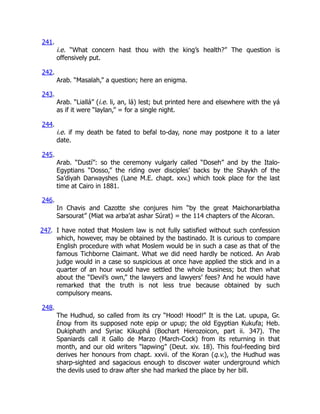 241.
i.e. “What concern hast thou with the king’s health?” The question is
offensively put.
242.
Arab. “Masalah,” a question; here an enigma.
243.
Arab. “Liallá” (i.e. li, an, lá) lest; but printed here and elsewhere with the yá
as if it were “laylan,” = for a single night.
244.
i.e. if my death be fated to befal to-day, none may postpone it to a later
date.
245.
Arab. “Dustí”: so the ceremony vulgarly called “Doseh” and by the Italo-
Egyptians “Dosso,” the riding over disciples’ backs by the Shaykh of the
Sa’diyah Darwayshes (Lane M.E. chapt. xxv.) which took place for the last
time at Cairo in 1881.
246.
In Chavis and Cazotte she conjures him “by the great Maichonarblatha
Sarsourat” (Miat wa arba’at ashar Súrat) = the 114 chapters of the Alcoran.
247. I have noted that Moslem law is not fully satisfied without such confession
which, however, may be obtained by the bastinado. It is curious to compare
English procedure with what Moslem would be in such a case as that of the
famous Tichborne Claimant. What we did need hardly be noticed. An Arab
judge would in a case so suspicious at once have applied the stick and in a
quarter of an hour would have settled the whole business; but then what
about the “Devil’s own,” the lawyers and lawyers’ fees? And he would have
remarked that the truth is not less true because obtained by such
compulsory means.
248.
The Hudhud, so called from its cry “Hood! Hood!” It is the Lat. upupa, Gr.
ἔποψ from its supposed note epip or upup; the old Egyptian Kukufa; Heb.
Dukiphath and Syriac Kikuphá (Bochart Hierozoicon, part ii. 347). The
Spaniards call it Gallo de Marzo (March-Cock) from its returning in that
month, and our old writers “lapwing” (Deut. xiv. 18). This foul-feeding bird
derives her honours from chapt. xxvii. of the Koran (q.v.), the Hudhud was
sharp-sighted and sagacious enough to discover water underground which
the devils used to draw after she had marked the place by her bill.
 