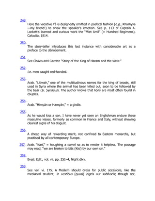249.
Here the vocative Yá is designedly omitted in poetical fashion (e.g., Khaliliyya
—my friend!) to show the speaker’s emotion. See p. 113 of Captain A.
Lockett’s learned and curious work the “Miet Amil” (= Hundred Regimens),
Calcutta, 1814.
250.
The story-teller introduces this last instance with considerable art as a
preface to the dénoûement.
251.
See Chavis and Cazotte “Story of the King of Haram and the slave.”
252.
i.e. men caught red-handed.
253.
Arab. “Libwah,” one of the multitudinous names for the king of beasts, still
used in Syria where the animal has been killed out, soon to be followed by
the bear (U. Syriacus). The author knows that lions are most often found in
couples.
254.
Arab. “Himyán or Hamyán,” = a girdle.
255.
As he would kiss a son. I have never yet seen an Englishman endure these
masculine kisses, formerly so common in France and Italy, without showing
clearest signs of his disgust.
256.
A cheap way of rewarding merit, not confined to Eastern monarchs, but
practised by all contemporary Europe.
257. Arab. “Kasf,” = houghing a camel so as to render it helpless. The passage
may read, “we are broken to bits (Kisí) by our own sin.”
258.
Bresl. Edit., vol. vii. pp. 251–4, Night dlxv.
259.
See vol. vi. 175. A Moslem should dress for public occasions, like the
mediæval student, in vestibus (quasi) nigris aut subfuscis; though not,
 