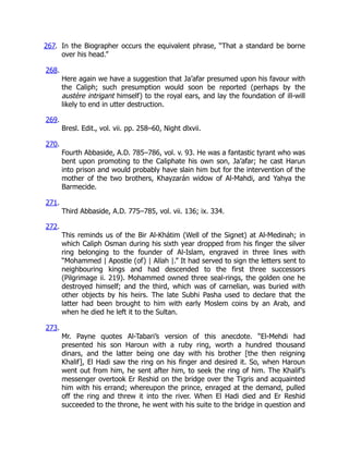 267. In the Biographer occurs the equivalent phrase, “That a standard be borne
over his head.”
268.
Here again we have a suggestion that Ja’afar presumed upon his favour with
the Caliph; such presumption would soon be reported (perhaps by the
austère intrigant himself) to the royal ears, and lay the foundation of ill-will
likely to end in utter destruction.
269.
Bresl. Edit., vol. vii. pp. 258–60, Night dlxvii.
270.
Fourth Abbaside, A.D. 785–786, vol. v. 93. He was a fantastic tyrant who was
bent upon promoting to the Caliphate his own son, Ja’afar; he cast Harun
into prison and would probably have slain him but for the intervention of the
mother of the two brothers, Khayzarán widow of Al-Mahdi, and Yahya the
Barmecide.
271.
Third Abbaside, A.D. 775–785, vol. vii. 136; ix. 334.
272.
This reminds us of the Bir Al-Khátim (Well of the Signet) at Al-Medinah; in
which Caliph Osman during his sixth year dropped from his finger the silver
ring belonging to the founder of Al-Islam, engraved in three lines with
“Mohammed | Apostle (of) | Allah |.” It had served to sign the letters sent to
neighbouring kings and had descended to the first three successors
(Pilgrimage ii. 219). Mohammed owned three seal-rings, the golden one he
destroyed himself; and the third, which was of carnelian, was buried with
other objects by his heirs. The late Subhi Pasha used to declare that the
latter had been brought to him with early Moslem coins by an Arab, and
when he died he left it to the Sultan.
273.
Mr. Payne quotes Al-Tabari’s version of this anecdote. “El-Mehdi had
presented his son Haroun with a ruby ring, worth a hundred thousand
dinars, and the latter being one day with his brother [the then reigning
Khalif], El Hadi saw the ring on his finger and desired it. So, when Haroun
went out from him, he sent after him, to seek the ring of him. The Khalif’s
messenger overtook Er Reshid on the bridge over the Tigris and acquainted
him with his errand; whereupon the prince, enraged at the demand, pulled
off the ring and threw it into the river. When El Hadi died and Er Reshid
succeeded to the throne, he went with his suite to the bridge in question and
 