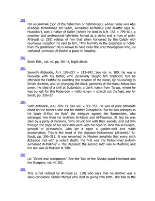 281.
Ibn al-Sammák (Son of the fisherman or fishmonger), whose name was Abú
al-Abbás Mohammed bin Sabíh, surnamed Al-Mazkúr (Ibn al-Athir says Al-
Muzakkar), was a native of Kufah (where he died in A.H. 183 = 799–80), a
preacher and professional tale-teller famed as a stylist and a man of piety.
Al-Siyuti (p. 292) relates of him that when honoured by the Caliph with
courteous reception he said to him, “Thy humility in thy greatness is nobler
than thy greatness.” He is known to have been the only theologician who, ex
cathedrâ, promised Al-Rashid a place in Paradise.
282.
Bresl. Edit., vol. vii. pp. 261–2, Night dlxviii.
283.
Seventh Abbaside, A.H. 198–227 = 813–842. See vol. iv. 109. He was a
favourite with his father, who personally taught him tradition; but he
offended the Faithful by asserting the creation of the Koran, by his leaning to
Shi’ah doctrine, and by changing the black garments of the Banu Abbas into
green. He died of a chill at Budandún, a day’s march from Tarsus, where he
was buried: for this Podendon = πόδα τείνειν = stretch out thy feet, see Al-
Siyuti, pp. 326–27.
284.
Sixth Abbaside, A.D. 809–13. See vol. v. 93: 152. He was of pure Abbaside
blood on the father’s side and his mother Zubaydah’s. But he was unhappy in
his Wazir Al-Fazl bin Rabí’, the intriguer against the Barmecides, who
estranged him from his brothers Al-Kásim and Al-Maamún. At last he was
slain by a party of Persians, “who struck him with their swords, and cut him
through the nape of his neck and went with his head to Tahir bin al-Husayn,
general to Al-Maamún, who set it upon a garden-wall and made
proclamation, This is the head of the deposed Mohammed (Al-Amín).” Al-
Siyuti, pp. 306–311. It was remarked by Moslem annalists that every sixth
Abbaside met with a violent death: the first was this Mohammed al-Amin
surnamed Al-Makhlú’ = The Deposed; the second sixth was Al-Musta’ín; and
the last was Al-Muktadí bi ’lláh.
285.
Lit. “Order and acceptance.” See the Tale of the Sandal-wood Merchant and
the Sharpers: vol. vi. 202.
286.
This is not noticed by Al-Siyuti (p. 318) who says that his mother was a
slave-concubine named Marájil who died in giving him birth. The tale in the
 