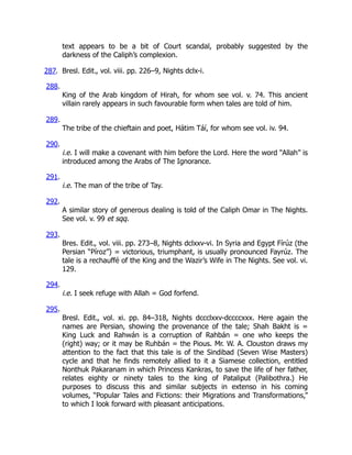 text appears to be a bit of Court scandal, probably suggested by the
darkness of the Caliph’s complexion.
287. Bresl. Edit., vol. viii. pp. 226–9, Nights dclx-i.
288.
King of the Arab kingdom of Hirah, for whom see vol. v. 74. This ancient
villain rarely appears in such favourable form when tales are told of him.
289.
The tribe of the chieftain and poet, Hátim Táí, for whom see vol. iv. 94.
290.
i.e. I will make a covenant with him before the Lord. Here the word “Allah” is
introduced among the Arabs of The Ignorance.
291.
i.e. The man of the tribe of Tay.
292.
A similar story of generous dealing is told of the Caliph Omar in The Nights.
See vol. v. 99 et sqq.
293.
Bres. Edit., vol. viii. pp. 273–8, Nights dclxxv-vi. In Syria and Egypt Fírúz (the
Persian “Píroz”) = victorious, triumphant, is usually pronounced Fayrúz. The
tale is a rechauffé of the King and the Wazir’s Wife in The Nights. See vol. vi.
129.
294.
i.e. I seek refuge with Allah = God forfend.
295.
Bresl. Edit., vol. xi. pp. 84–318, Nights dccclxxv-dccccxxx. Here again the
names are Persian, showing the provenance of the tale; Shah Bakht is =
King Luck and Rahwán is a corruption of Rahbán = one who keeps the
(right) way; or it may be Ruhbán = the Pious. Mr. W. A. Clouston draws my
attention to the fact that this tale is of the Sindibad (Seven Wise Masters)
cycle and that he finds remotely allied to it a Siamese collection, entitled
Nonthuk Pakaranam in which Princess Kankras, to save the life of her father,
relates eighty or ninety tales to the king of Pataliput (Palibothra.) He
purposes to discuss this and similar subjects in extenso in his coming
volumes, “Popular Tales and Fictions: their Migrations and Transformations,”
to which I look forward with pleasant anticipations.
 