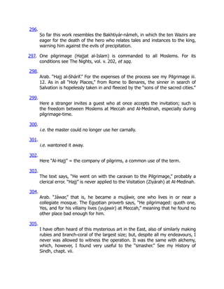 296.
So far this work resembles the Bakhtiyár-námeh, in which the ten Wazirs are
eager for the death of the hero who relates tales and instances to the king,
warning him against the evils of precipitation.
297. One pilgrimage (Hajjat al-Islam) is commanded to all Moslems. For its
conditions see The Nights, vol. v. 202, et sqq.
298.
Arab. “Hajj al-Shárif.” For the expenses of the process see my Pilgrimage iii.
12. As in all “Holy Places,” from Rome to Benares, the sinner in search of
Salvation is hopelessly taken in and fleeced by the “sons of the sacred cities.”
299.
Here a stranger invites a guest who at once accepts the invitation; such is
the freedom between Moslems at Meccah and Al-Medinah, especially during
pilgrimage-time.
300.
i.e. the master could no longer use her carnally.
301.
i.e. wantoned it away.
302.
Here “Al-Hajj” = the company of pilgrims, a common use of the term.
303.
The text says, “He went on with the caravan to the Pilgrimage,” probably a
clerical error. “Hajj” is never applied to the Visitation (Ziyárah) at Al-Medinah.
304.
Arab. “Jáwar,” that is, he became a mujáwir, one who lives in or near a
collegiate mosque. The Egyptian proverb says, “He pilgrimaged: quoth one,
Yes, and for his villainy lives (yujawir) at Meccah,” meaning that he found no
other place bad enough for him.
305.
I have often heard of this mysterious art in the East, also of similarly making
rubies and branch-coral of the largest size; but, despite all my endeavours, I
never was allowed to witness the operation. It was the same with alchemy,
which, however, I found very useful to the “smasher.” See my History of
Sindh, chapt. vii.
 