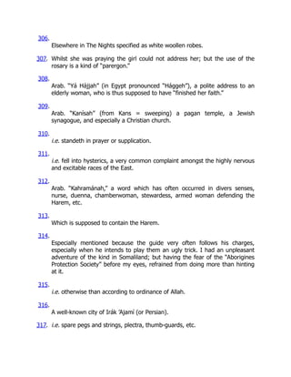 306.
Elsewhere in The Nights specified as white woollen robes.
307. Whilst she was praying the girl could not address her; but the use of the
rosary is a kind of “parergon.”
308.
Arab. “Yá Hájjah” (in Egypt pronounced “Hággeh”), a polite address to an
elderly woman, who is thus supposed to have “finished her faith.”
309.
Arab. “Kanísah” (from Kans = sweeping) a pagan temple, a Jewish
synagogue, and especially a Christian church.
310.
i.e. standeth in prayer or supplication.
311.
i.e. fell into hysterics, a very common complaint amongst the highly nervous
and excitable races of the East.
312.
Arab. “Kahramánah,” a word which has often occurred in divers senses,
nurse, duenna, chamberwoman, stewardess, armed woman defending the
Harem, etc.
313.
Which is supposed to contain the Harem.
314.
Especially mentioned because the guide very often follows his charges,
especially when he intends to play them an ugly trick. I had an unpleasant
adventure of the kind in Somaliland; but having the fear of the “Aborigines
Protection Society” before my eyes, refrained from doing more than hinting
at it.
315.
i.e. otherwise than according to ordinance of Allah.
316.
A well-known city of Irák ’Ajamí (or Persian).
317. i.e. spare pegs and strings, plectra, thumb-guards, etc.
 