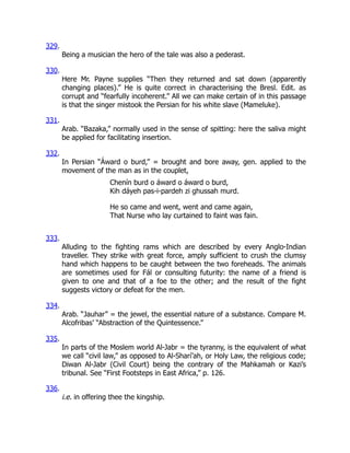 329.
Being a musician the hero of the tale was also a pederast.
330.
Here Mr. Payne supplies “Then they returned and sat down (apparently
changing places).” He is quite correct in characterising the Bresl. Edit. as
corrupt and “fearfully incoherent.” All we can make certain of in this passage
is that the singer mistook the Persian for his white slave (Mameluke).
331.
Arab. “Bazaka,” normally used in the sense of spitting: here the saliva might
be applied for facilitating insertion.
332.
In Persian “Áward o burd,” = brought and bore away, gen. applied to the
movement of the man as in the couplet,
Chenín burd o áward o áward o burd,
Kih dáyeh pas-i-pardeh zi ghussah murd.
He so came and went, went and came again,
That Nurse who lay curtained to faint was fain.
333.
Alluding to the fighting rams which are described by every Anglo-Indian
traveller. They strike with great force, amply sufficient to crush the clumsy
hand which happens to be caught between the two foreheads. The animals
are sometimes used for Fál or consulting futurity: the name of a friend is
given to one and that of a foe to the other; and the result of the fight
suggests victory or defeat for the men.
334.
Arab. “Jauhar” = the jewel, the essential nature of a substance. Compare M.
Alcofribas’ “Abstraction of the Quintessence.”
335.
In parts of the Moslem world Al-Jabr = the tyranny, is the equivalent of what
we call “civil law,” as opposed to Al-Sharí’ah, or Holy Law, the religious code;
Diwan Al-Jabr (Civil Court) being the contrary of the Mahkamah or Kazi’s
tribunal. See “First Footsteps in East Africa,” p. 126.
336.
i.e. in offering thee the kingship.
 