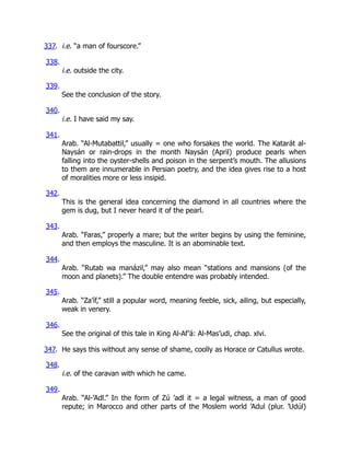 337. i.e. “a man of fourscore.”
338.
i.e. outside the city.
339.
See the conclusion of the story.
340.
i.e. I have said my say.
341.
Arab. “Al-Mutabattil,” usually = one who forsakes the world. The Katarát al-
Naysán or rain-drops in the month Naysán (April) produce pearls when
falling into the oyster-shells and poison in the serpent’s mouth. The allusions
to them are innumerable in Persian poetry, and the idea gives rise to a host
of moralities more or less insipid.
342.
This is the general idea concerning the diamond in all countries where the
gem is dug, but I never heard it of the pearl.
343.
Arab. “Faras,” properly a mare; but the writer begins by using the feminine,
and then employs the masculine. It is an abominable text.
344.
Arab. “Rutab wa manázil,” may also mean “stations and mansions (of the
moon and planets).” The double entendre was probably intended.
345.
Arab. “Za’íf,” still a popular word, meaning feeble, sick, ailing, but especially,
weak in venery.
346.
See the original of this tale in King Al-Af’á: Al-Mas’udi, chap. xlvi.
347. He says this without any sense of shame, coolly as Horace or Catullus wrote.
348.
i.e. of the caravan with which he came.
349.
Arab. “Al-’Adl.” In the form of Zú ’adl it = a legal witness, a man of good
repute; in Marocco and other parts of the Moslem world ’Adul (plur. ’Udúl)
 