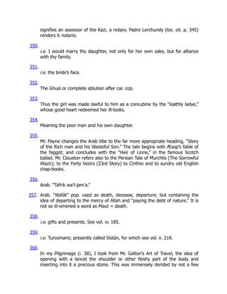signifies an assessor of the Kazi, a notary. Padre Lerchundy (loc. cit. p. 345)
renders it notario.
350.
i.e. I would marry thy daughter, not only for her own sake, but for alliance
with thy family.
351.
i.e. the bride’s face.
352.
The Ghusl or complete ablution after car. cop.
353.
Thus the girl was made lawful to him as a concubine by the “loathly ladye,”
whose good heart redeemed her ill-looks.
354.
Meaning the poor man and his own daughter.
355.
Mr. Payne changes the Arab title to the far more appropriate heading, “Story
of the Rich man and his Wasteful Son.” The tale begins with Æsop’s fable of
the faggot; and concludes with the “Heir of Linne,” in the famous Scotch
ballad. Mr. Clouston refers also to the Persian Tale of Murchlis (The Sorrowful
Wazir); to the Forty Vezirs (23rd Story) to Cinthio and to sundry old English
chap-books.
356.
Arab. “Tafrík wa’l-jam’a.”
357. Arab. “Wafát” pop. used as death, decease, departure; but containing the
idea of departing to the mercy of Allah and “paying the debt of nature.” It is
not so ill-omened a word as Maut = death.
358.
i.e. gifts and presents. See vol. iv. 185.
359.
i.e. Turcomans; presently called Sístán, for which see vol. ii. 218.
360.
In my Pilgrimage (i. 38), I took from Mr. Galton’s Art of Travel, the idea of
opening with a lancet the shoulder or other fleshy part of the body and
inserting into it a precious stone. This was immensely derided by not a few
 
