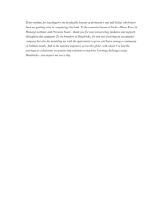 To my mother, for teaching me the invaluable lessons of persistence and self-belief, which have
been my guiding stars in completing this book. To the committed team at Packt—Dhruv Kataria,
Hemangi Lotlikar, and Priyanka Soam—thank you for your unwavering guidance and support
throughout this endeavor. To the founders of Databricks, for not only fostering an exceptional
company but also for providing me with the opportunity to grow and learn among a community
of brilliant minds. And to the talented engineers across the globe, with whom I’ve had the
privilege to collaborate on architecting solutions to machine learning challenges using
Databricks—you inspire me every day.
 