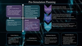 Pre-Simulation Planning
Key Marketing
Objectives:
•Increase the market share of Allround.
•Increase the retention rate of Allround.
•Launch new products in non-overlapping market segments.
Competitive
Marketing
Strategy:
•Compete on product differentiation and positioning.
•Do not start price-wars or rely on price discounting.
•To maintain the highest sales and net income figures among
competitors.
•Cold market should be target with primary and flanking products
Desired
Positioning:
•Allround should be a premium product positioned ahead of its
competitors on price-performance trade-off line.
•Our target market should be Young families, Mature families, and
Empty Nesters, which comprise nearly 75% of the market.
Strengths
•Allround is a volume and price
leader
•Allround is the most effective brand
to reduce multiple cold symptoms
•Allround has the highest brand
awareness, trial and purchase
frequency among its competitors
Weaknesses
•Allstar heavily relies on revenues
from Allround
•Allround creates drowsiness due to
antihistamines and alcohol
•The use of Allround is limited to
nighttime relief and is blamed for
excessive medication.
•Allround has lower retention ratio
and channel placement issues
Opportunities
•Allergy and Nasal Markets provide
opportunities for growth.
•Capsule or spray drug form present
an expansion opportunity
Threats
•Increasing competitiveness of cold
and allergy markets
•Increases in promotional and
advertising expenses can increase
the marketing costs
•Doctor’s may resist recommending
Allround due to concerns about
over-medication.
Product Objectives
• Reformulate Allround according
to the market needs, such as
removal of Alcohol.
• Flanker products should be
launched in cold and other
markets.
Pricing Objectives
• Premium product pricing.
Distribution Objectives
• Sales force allocation should be
aligned with the market share of
each channel.
• Total sales force should be either
equal or more than the closest
competitor.
Promotion Objectives
• Marketing agency should be the
premium one i.e. BMW.
• Allround needs to maintain or
increase its ad expenditure.
• Both consumer and trade
promotions will be used to execute
push-pull strategy.
 