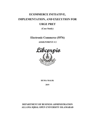 ECOMMERCE INITIATIVE,
IMPLEMENTATION, AND EXECUTION FOR
URGE PRET
(Case Study)
Electronic Commerce (5576)
ASSIGNMENT # 2
HUMA WASEEM
ROLL # BR564185
COL MBA
AUTUMN SEMESTER 2019
Submitted to: S. M. Amir Shah
DEPARTMENT OF BUSINESS ADMINISTRATION
ALLAMA IQBAL OPEN UNIVERSITY ISLAMABAD
HUMA MALIK
2019
 