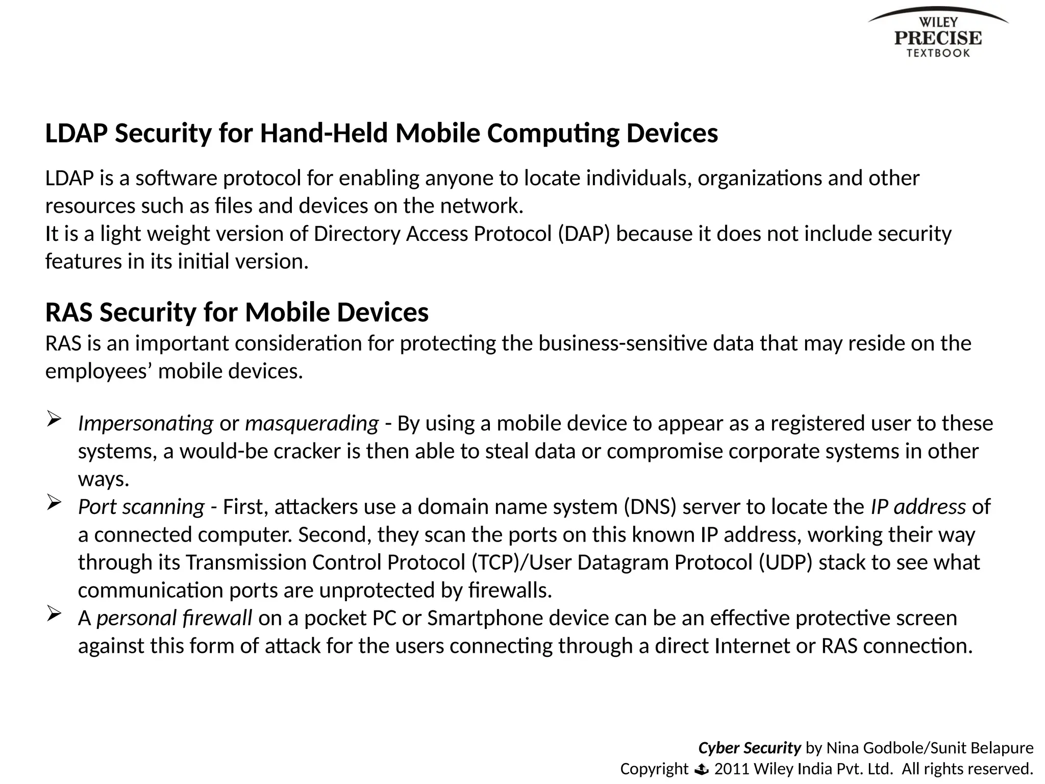 Cyber Security by Nina Godbole/Sunit Belapure
Copyright  2011 Wiley India Pvt. Ltd. All rights reserved.
LDAP Security for Hand-Held Mobile Computing Devices
LDAP is a software protocol for enabling anyone to locate individuals, organizations and other
resources such as files and devices on the network.
It is a light weight version of Directory Access Protocol (DAP) because it does not include security
features in its initial version.
RAS Security for Mobile Devices
RAS is an important consideration for protecting the business-sensitive data that may reside on the
employees’ mobile devices.
 Impersonating or masquerading - By using a mobile device to appear as a registered user to these
systems, a would-be cracker is then able to steal data or compromise corporate systems in other
ways.
 Port scanning - First, attackers use a domain name system (DNS) server to locate the IP address of
a connected computer. Second, they scan the ports on this known IP address, working their way
through its Transmission Control Protocol (TCP)/User Datagram Protocol (UDP) stack to see what
communication ports are unprotected by firewalls.
 A personal firewall on a pocket PC or Smartphone device can be an effective protective screen
against this form of attack for the users connecting through a direct Internet or RAS connection.
 