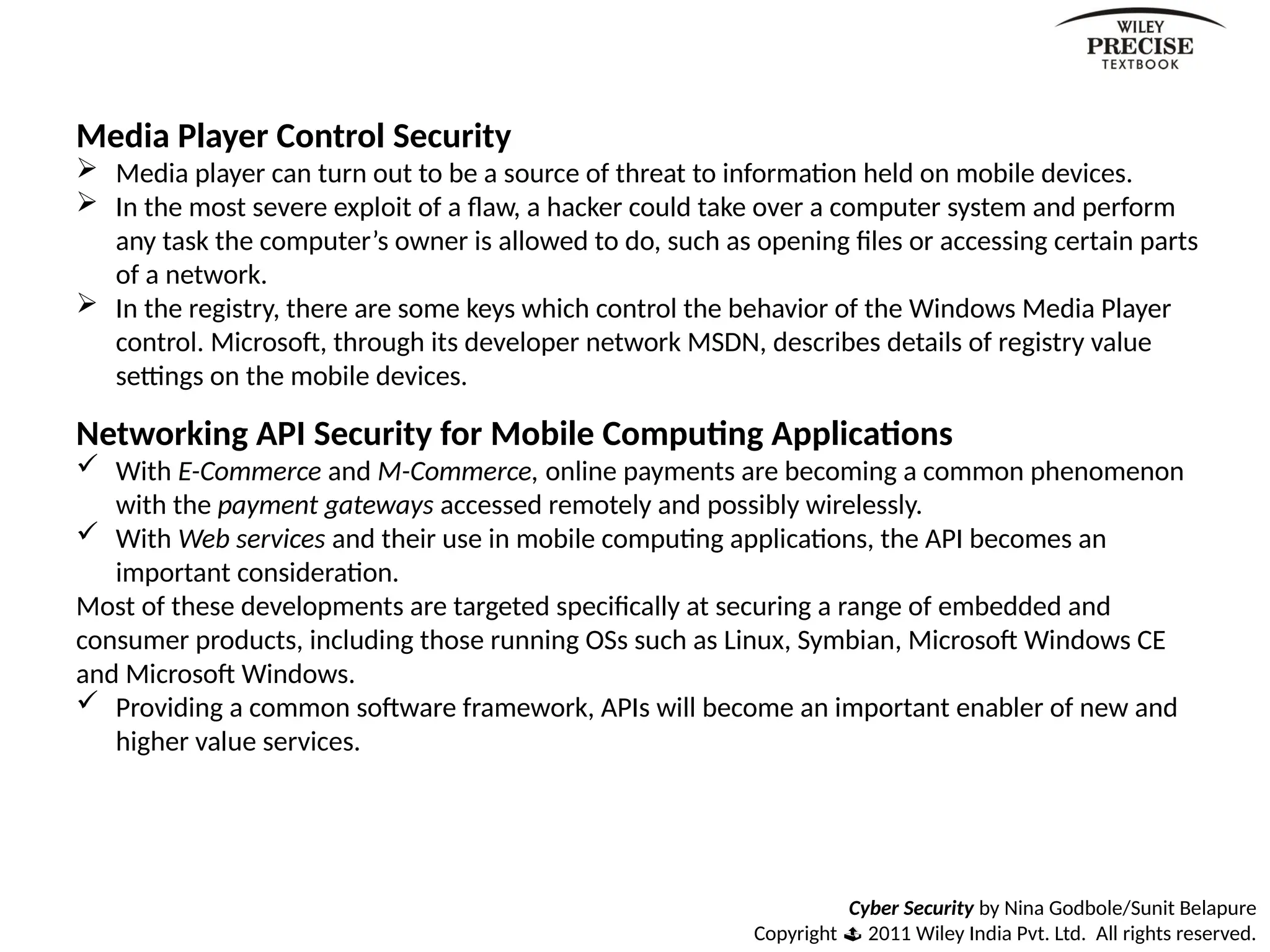 Cyber Security by Nina Godbole/Sunit Belapure
Copyright  2011 Wiley India Pvt. Ltd. All rights reserved.
Media Player Control Security
 Media player can turn out to be a source of threat to information held on mobile devices.
 In the most severe exploit of a flaw, a hacker could take over a computer system and perform
any task the computer’s owner is allowed to do, such as opening files or accessing certain parts
of a network.
 In the registry, there are some keys which control the behavior of the Windows Media Player
control. Microsoft, through its developer network MSDN, describes details of registry value
settings on the mobile devices.
Networking API Security for Mobile Computing Applications
 With E-Commerce and M-Commerce, online payments are becoming a common phenomenon
with the payment gateways accessed remotely and possibly wirelessly.
 With Web services and their use in mobile computing applications, the API becomes an
important consideration.
Most of these developments are targeted specifically at securing a range of embedded and
consumer products, including those running OSs such as Linux, Symbian, Microsoft Windows CE
and Microsoft Windows.
 Providing a common software framework, APIs will become an important enabler of new and
higher value services.
 