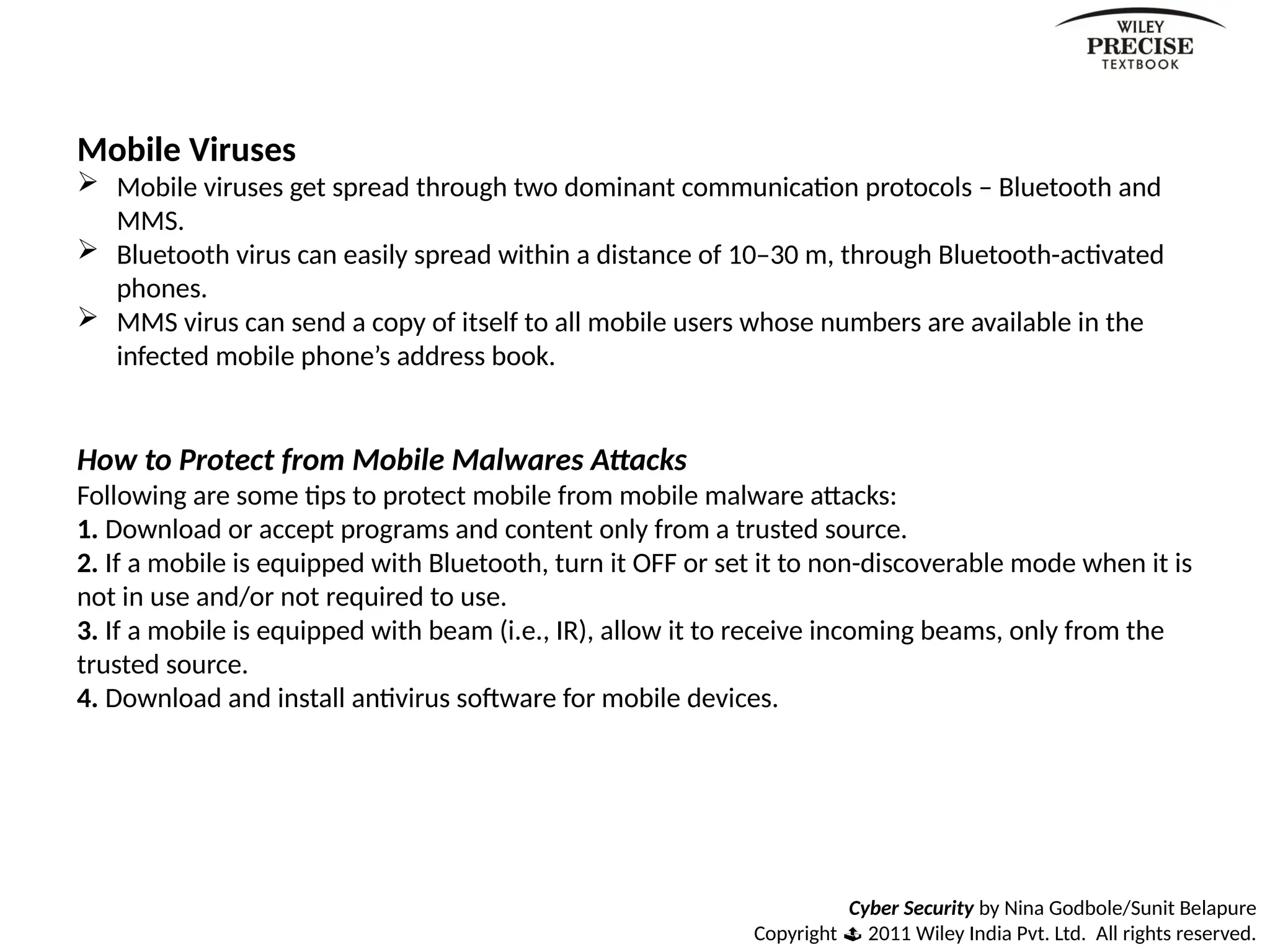 Cyber Security by Nina Godbole/Sunit Belapure
Copyright  2011 Wiley India Pvt. Ltd. All rights reserved.
Mobile Viruses
 Mobile viruses get spread through two dominant communication protocols – Bluetooth and
MMS.
 Bluetooth virus can easily spread within a distance of 10–30 m, through Bluetooth-activated
phones.
 MMS virus can send a copy of itself to all mobile users whose numbers are available in the
infected mobile phone’s address book.
How to Protect from Mobile Malwares Attacks
Following are some tips to protect mobile from mobile malware attacks:
1. Download or accept programs and content only from a trusted source.
2. If a mobile is equipped with Bluetooth, turn it OFF or set it to non-discoverable mode when it is
not in use and/or not required to use.
3. If a mobile is equipped with beam (i.e., IR), allow it to receive incoming beams, only from the
trusted source.
4. Download and install antivirus software for mobile devices.
 