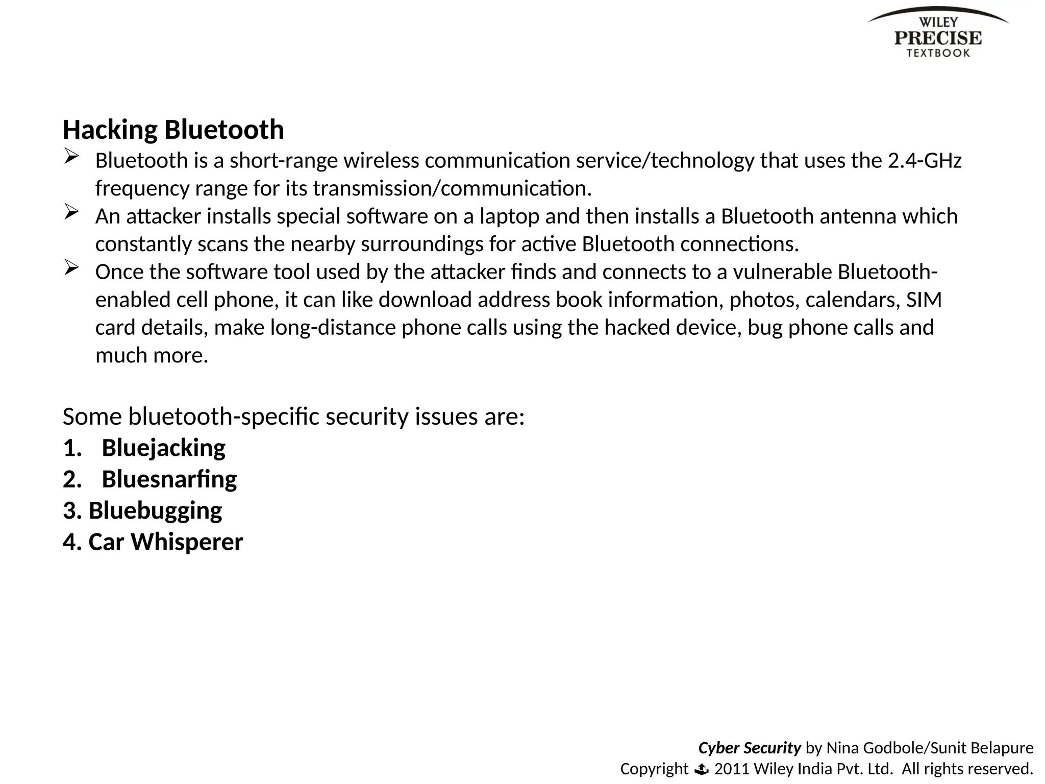 Cyber Security by Nina Godbole/Sunit Belapure
Copyright  2011 Wiley India Pvt. Ltd. All rights reserved.
Hacking Bluetooth
 Bluetooth is a short-range wireless communication service/technology that uses the 2.4-GHz
frequency range for its transmission/communication.
 An attacker installs special software on a laptop and then installs a Bluetooth antenna which
constantly scans the nearby surroundings for active Bluetooth connections.
 Once the software tool used by the attacker finds and connects to a vulnerable Bluetooth-
enabled cell phone, it can like download address book information, photos, calendars, SIM
card details, make long-distance phone calls using the hacked device, bug phone calls and
much more.
Some bluetooth-specific security issues are:
1. Bluejacking
2. Bluesnarfing
3. Bluebugging
4. Car Whisperer
 