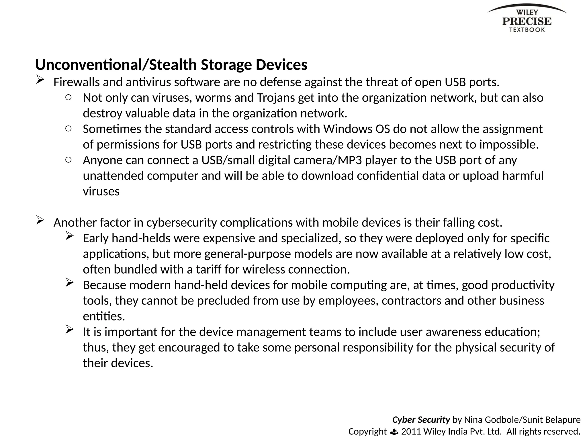Cyber Security by Nina Godbole/Sunit Belapure
Copyright  2011 Wiley India Pvt. Ltd. All rights reserved.
Unconventional/Stealth Storage Devices
 Firewalls and antivirus software are no defense against the threat of open USB ports.
o Not only can viruses, worms and Trojans get into the organization network, but can also
destroy valuable data in the organization network.
o Sometimes the standard access controls with Windows OS do not allow the assignment
of permissions for USB ports and restricting these devices becomes next to impossible.
o Anyone can connect a USB/small digital camera/MP3 player to the USB port of any
unattended computer and will be able to download confidential data or upload harmful
viruses
 Another factor in cybersecurity complications with mobile devices is their falling cost.
 Early hand-helds were expensive and specialized, so they were deployed only for specific
applications, but more general-purpose models are now available at a relatively low cost,
often bundled with a tariff for wireless connection.
 Because modern hand-held devices for mobile computing are, at times, good productivity
tools, they cannot be precluded from use by employees, contractors and other business
entities.
 It is important for the device management teams to include user awareness education;
thus, they get encouraged to take some personal responsibility for the physical security of
their devices.
 