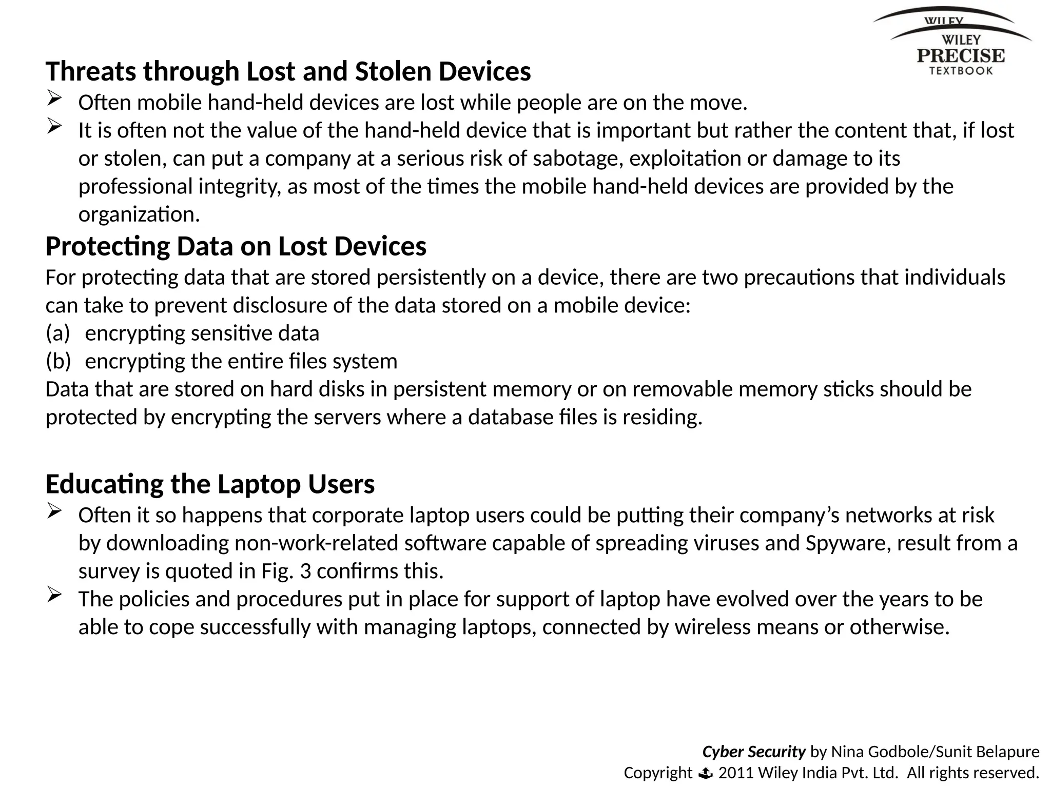 Cyber Security by Nina Godbole/Sunit Belapure
Copyright  2011 Wiley India Pvt. Ltd. All rights reserved.
Threats through Lost and Stolen Devices
 Often mobile hand-held devices are lost while people are on the move.
 It is often not the value of the hand-held device that is important but rather the content that, if lost
or stolen, can put a company at a serious risk of sabotage, exploitation or damage to its
professional integrity, as most of the times the mobile hand-held devices are provided by the
organization.
Protecting Data on Lost Devices
For protecting data that are stored persistently on a device, there are two precautions that individuals
can take to prevent disclosure of the data stored on a mobile device:
(a) encrypting sensitive data
(b) encrypting the entire files system
Data that are stored on hard disks in persistent memory or on removable memory sticks should be
protected by encrypting the servers where a database files is residing.
Educating the Laptop Users
 Often it so happens that corporate laptop users could be putting their company’s networks at risk
by downloading non-work-related software capable of spreading viruses and Spyware, result from a
survey is quoted in Fig. 3 confirms this.
 The policies and procedures put in place for support of laptop have evolved over the years to be
able to cope successfully with managing laptops, connected by wireless means or otherwise.
 