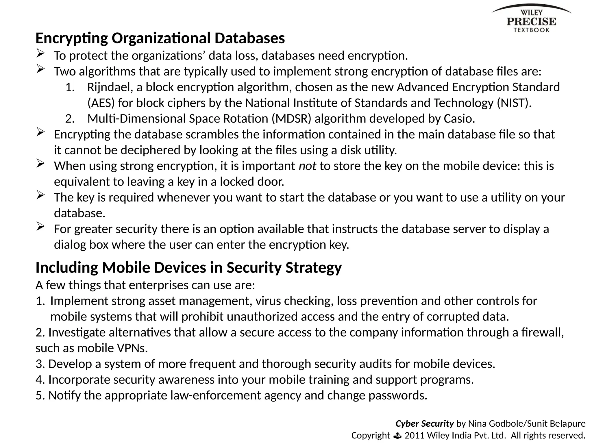 Cyber Security by Nina Godbole/Sunit Belapure
Copyright  2011 Wiley India Pvt. Ltd. All rights reserved.
Encrypting Organizational Databases
 To protect the organizations’ data loss, databases need encryption.
 Two algorithms that are typically used to implement strong encryption of database files are:
1. Rijndael, a block encryption algorithm, chosen as the new Advanced Encryption Standard
(AES) for block ciphers by the National Institute of Standards and Technology (NIST).
2. Multi-Dimensional Space Rotation (MDSR) algorithm developed by Casio.
 Encrypting the database scrambles the information contained in the main database file so that
it cannot be deciphered by looking at the files using a disk utility.
 When using strong encryption, it is important not to store the key on the mobile device: this is
equivalent to leaving a key in a locked door.
 The key is required whenever you want to start the database or you want to use a utility on your
database.
 For greater security there is an option available that instructs the database server to display a
dialog box where the user can enter the encryption key.
Including Mobile Devices in Security Strategy
A few things that enterprises can use are:
1. Implement strong asset management, virus checking, loss prevention and other controls for
mobile systems that will prohibit unauthorized access and the entry of corrupted data.
2. Investigate alternatives that allow a secure access to the company information through a firewall,
such as mobile VPNs.
3. Develop a system of more frequent and thorough security audits for mobile devices.
4. Incorporate security awareness into your mobile training and support programs.
5. Notify the appropriate law-enforcement agency and change passwords.
 