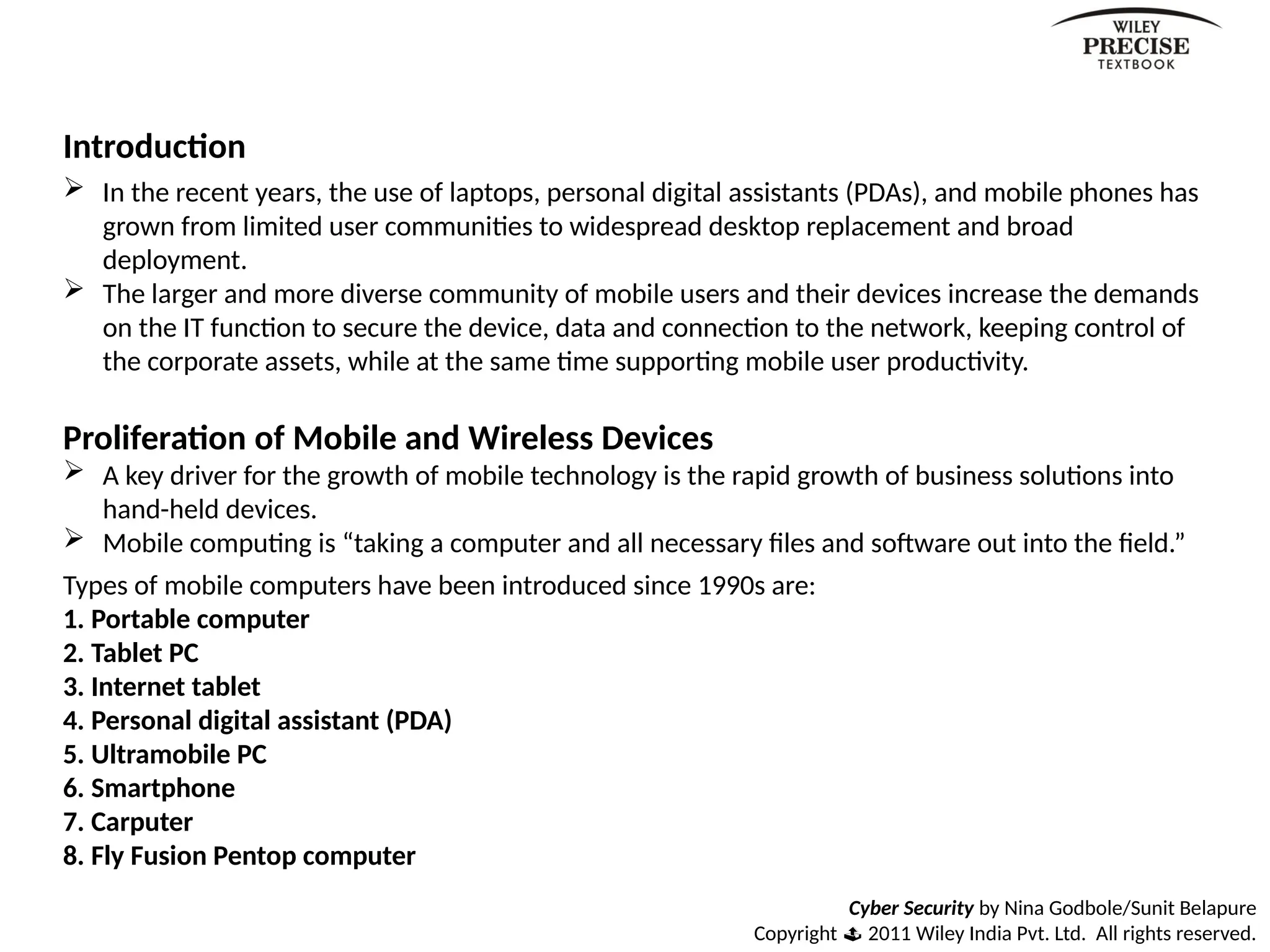 Introduction
 In the recent years, the use of laptops, personal digital assistants (PDAs), and mobile phones has
grown from limited user communities to widespread desktop replacement and broad
deployment.
 The larger and more diverse community of mobile users and their devices increase the demands
on the IT function to secure the device, data and connection to the network, keeping control of
the corporate assets, while at the same time supporting mobile user productivity.
Proliferation of Mobile and Wireless Devices
 A key driver for the growth of mobile technology is the rapid growth of business solutions into
hand-held devices.
 Mobile computing is “taking a computer and all necessary files and software out into the field.”
Types of mobile computers have been introduced since 1990s are:
1. Portable computer
2. Tablet PC
3. Internet tablet
4. Personal digital assistant (PDA)
5. Ultramobile PC
6. Smartphone
7. Carputer
8. Fly Fusion Pentop computer
Cyber Security by Nina Godbole/Sunit Belapure
Copyright  2011 Wiley India Pvt. Ltd. All rights reserved.
 