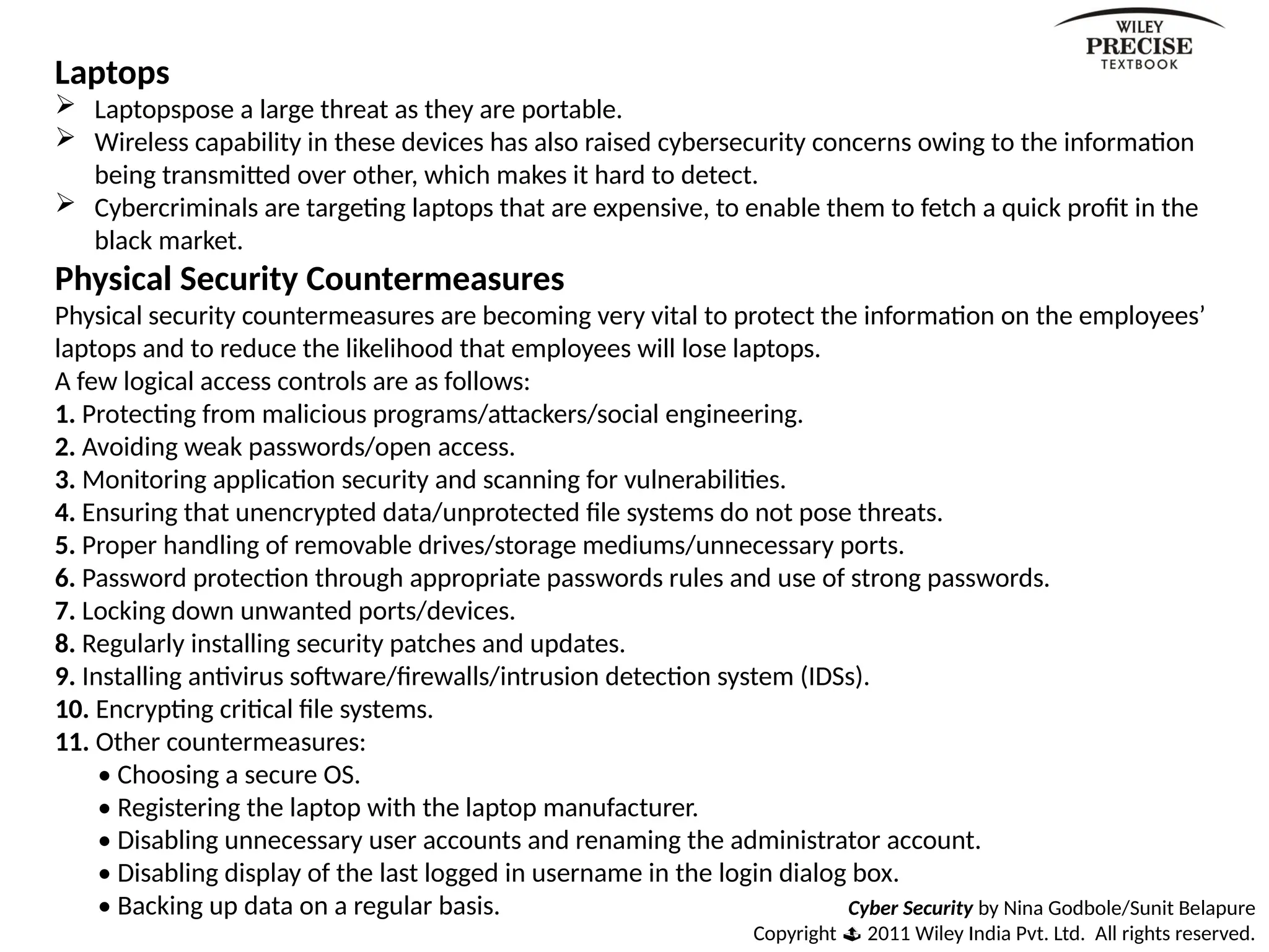 Cyber Security by Nina Godbole/Sunit Belapure
Copyright  2011 Wiley India Pvt. Ltd. All rights reserved.
Laptops
 Laptopspose a large threat as they are portable.
 Wireless capability in these devices has also raised cybersecurity concerns owing to the information
being transmitted over other, which makes it hard to detect.
 Cybercriminals are targeting laptops that are expensive, to enable them to fetch a quick profit in the
black market.
Physical Security Countermeasures
Physical security countermeasures are becoming very vital to protect the information on the employees’
laptops and to reduce the likelihood that employees will lose laptops.
A few logical access controls are as follows:
1. Protecting from malicious programs/attackers/social engineering.
2. Avoiding weak passwords/open access.
3. Monitoring application security and scanning for vulnerabilities.
4. Ensuring that unencrypted data/unprotected file systems do not pose threats.
5. Proper handling of removable drives/storage mediums/unnecessary ports.
6. Password protection through appropriate passwords rules and use of strong passwords.
7. Locking down unwanted ports/devices.
8. Regularly installing security patches and updates.
9. Installing antivirus software/firewalls/intrusion detection system (IDSs).
10. Encrypting critical file systems.
11. Other countermeasures:
• Choosing a secure OS.
• Registering the laptop with the laptop manufacturer.
• Disabling unnecessary user accounts and renaming the administrator account.
• Disabling display of the last logged in username in the login dialog box.
• Backing up data on a regular basis.
 