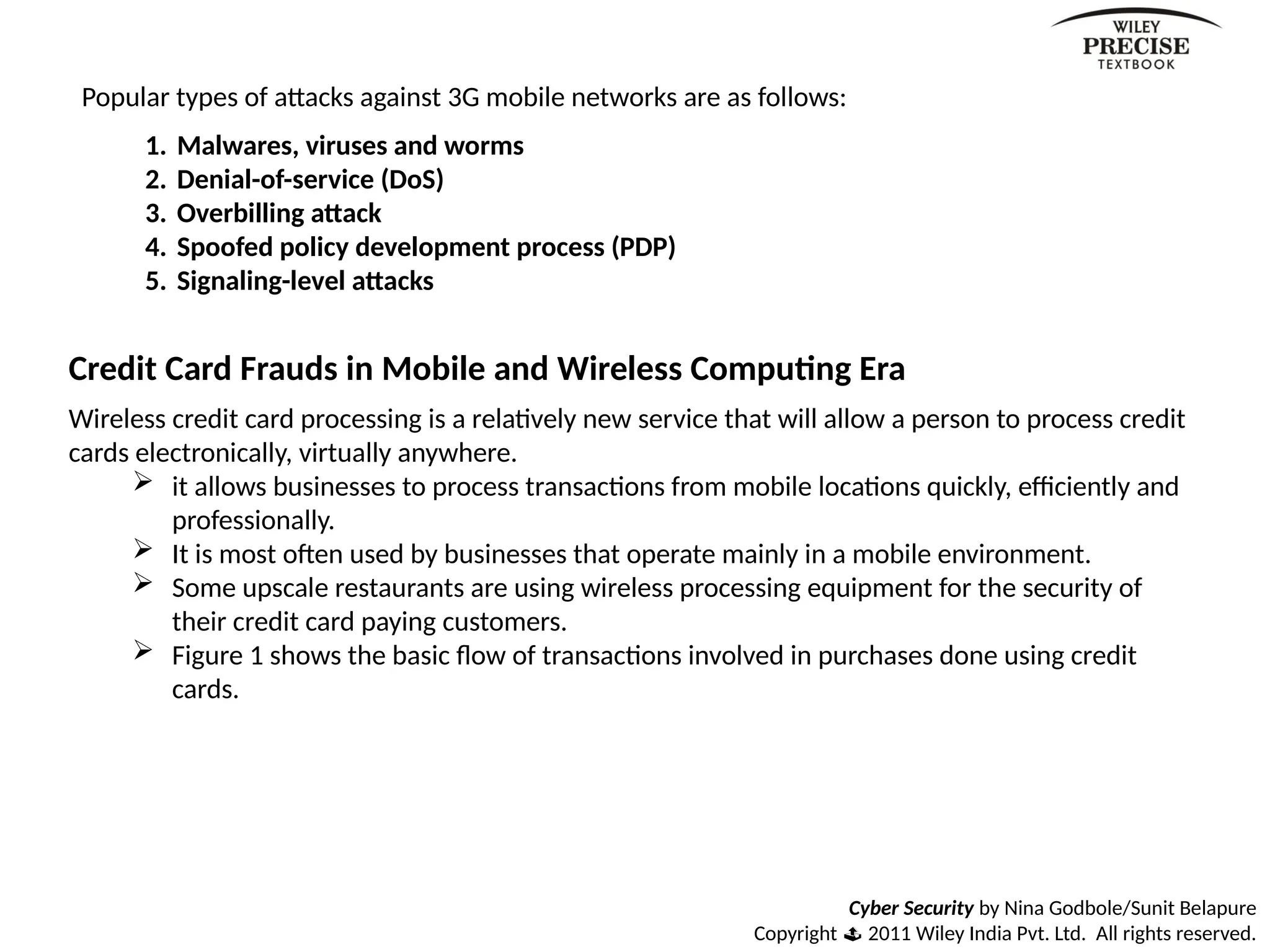 Cyber Security by Nina Godbole/Sunit Belapure
Copyright  2011 Wiley India Pvt. Ltd. All rights reserved.
Popular types of attacks against 3G mobile networks are as follows:
1. Malwares, viruses and worms
2. Denial-of-service (DoS)
3. Overbilling attack
4. Spoofed policy development process (PDP)
5. Signaling-level attacks
Credit Card Frauds in Mobile and Wireless Computing Era
Wireless credit card processing is a relatively new service that will allow a person to process credit
cards electronically, virtually anywhere.
 it allows businesses to process transactions from mobile locations quickly, efficiently and
professionally.
 It is most often used by businesses that operate mainly in a mobile environment.
 Some upscale restaurants are using wireless processing equipment for the security of
their credit card paying customers.
 Figure 1 shows the basic flow of transactions involved in purchases done using credit
cards.
 