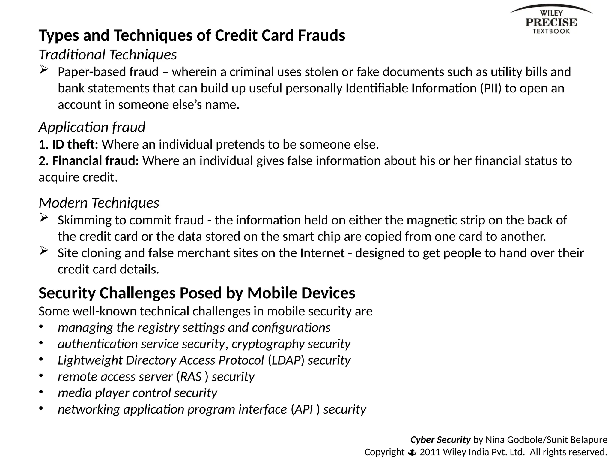 Cyber Security by Nina Godbole/Sunit Belapure
Copyright  2011 Wiley India Pvt. Ltd. All rights reserved.
Types and Techniques of Credit Card Frauds
Traditional Techniques
 Paper-based fraud – wherein a criminal uses stolen or fake documents such as utility bills and
bank statements that can build up useful personally Identifiable Information (PII) to open an
account in someone else’s name.
Application fraud
1. ID theft: Where an individual pretends to be someone else.
2. Financial fraud: Where an individual gives false information about his or her financial status to
acquire credit.
Modern Techniques
 Skimming to commit fraud - the information held on either the magnetic strip on the back of
the credit card or the data stored on the smart chip are copied from one card to another.
 Site cloning and false merchant sites on the Internet - designed to get people to hand over their
credit card details.
Security Challenges Posed by Mobile Devices
Some well-known technical challenges in mobile security are
• managing the registry settings and configurations
• authentication service security, cryptography security
• Lightweight Directory Access Protocol (LDAP) security
• remote access server (RAS ) security
• media player control security
• networking application program interface (API ) security
 