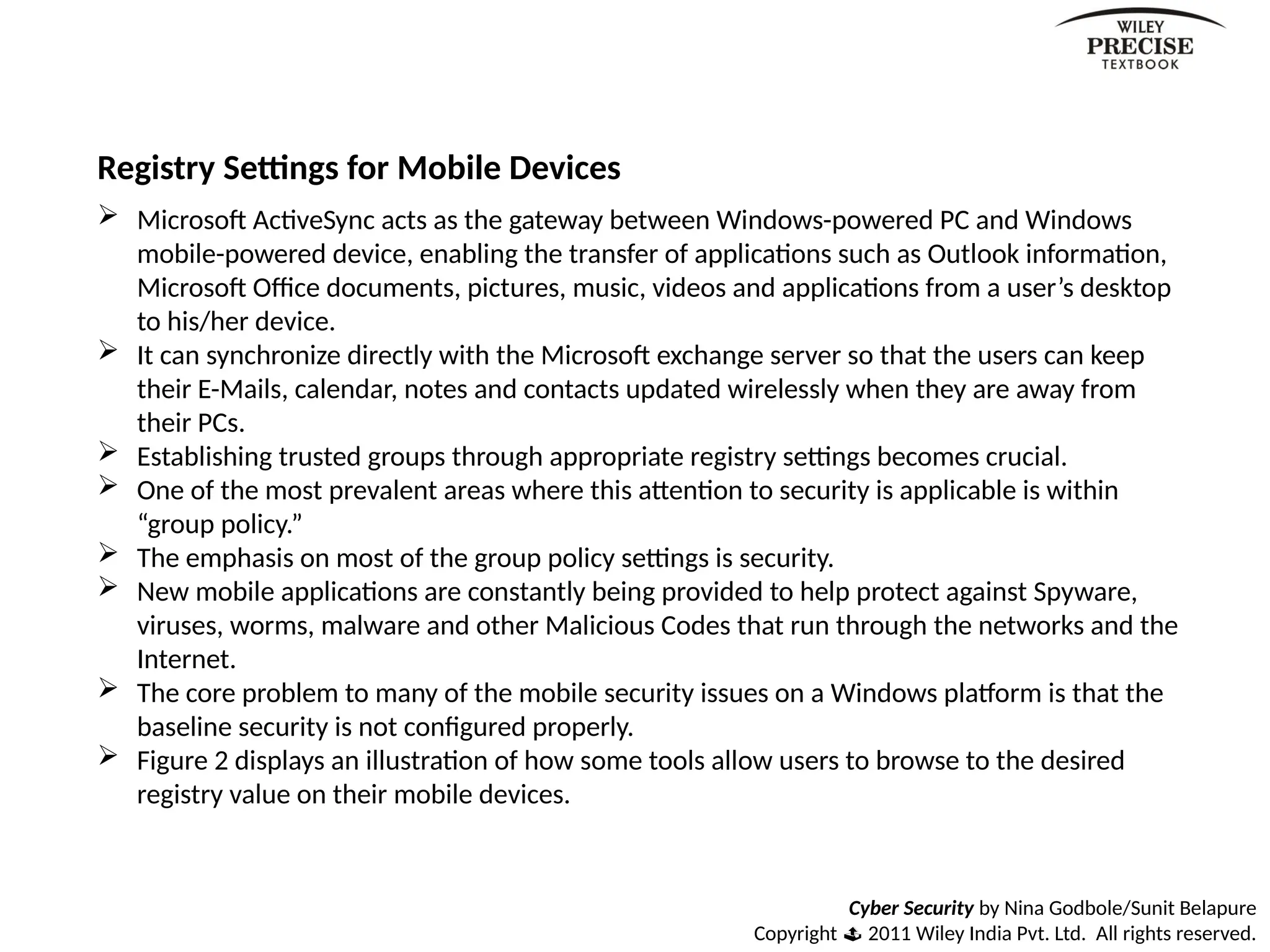 Cyber Security by Nina Godbole/Sunit Belapure
Copyright  2011 Wiley India Pvt. Ltd. All rights reserved.
Registry Settings for Mobile Devices
 Microsoft ActiveSync acts as the gateway between Windows-powered PC and Windows
mobile-powered device, enabling the transfer of applications such as Outlook information,
Microsoft Office documents, pictures, music, videos and applications from a user’s desktop
to his/her device.
 It can synchronize directly with the Microsoft exchange server so that the users can keep
their E-Mails, calendar, notes and contacts updated wirelessly when they are away from
their PCs.
 Establishing trusted groups through appropriate registry settings becomes crucial.
 One of the most prevalent areas where this attention to security is applicable is within
“group policy.”
 The emphasis on most of the group policy settings is security.
 New mobile applications are constantly being provided to help protect against Spyware,
viruses, worms, malware and other Malicious Codes that run through the networks and the
Internet.
 The core problem to many of the mobile security issues on a Windows platform is that the
baseline security is not configured properly.
 Figure 2 displays an illustration of how some tools allow users to browse to the desired
registry value on their mobile devices.
 