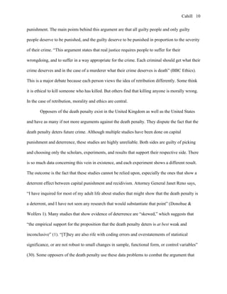 Cahill
punishment. The main points behind this argument are that all guilty people and only guilty
people deserve to be punished, and the guilty deserve to be punished in proportion to the severity
of their crime. “This argument states that real justice requires people to suffer for their
wrongdoing, and to suffer in a way appropriate for the crime. Each criminal should get what their
crime deserves and in the case of a murderer what their crime deserves is death” (BBC Ethics).
This is a major debate because each person views the idea of retribution differently. Some think
it is ethical to kill someone who has killed. But others find that killing anyone is morally wrong.
In the case of retribution, morality and ethics are central.
Opposers of the death penalty exist in the United Kingdom as well as the United States
and have as many if not more arguments against the death penalty. They dispute the fact that the
death penalty deters future crime. Although multiple studies have been done on capital
punishment and deterrence, these studies are highly unreliable. Both sides are guilty of picking
and choosing only the scholars, experiments, and results that support their respective side. There
is so much data concerning this vein in existence, and each experiment shows a different result.
The outcome is the fact that these studies cannot be relied upon, especially the ones that show a
deterrent effect between capital punishment and recidivism. Attorney General Janet Reno says,
“I have inquired for most of my adult life about studies that might show that the death penalty is
a deterrent, and I have not seen any research that would substantiate that point” (Donohue &
Wolfers 1). Many studies that show evidence of deterrence are “skewed,” which suggests that
“the empirical support for the proposition that the death penalty deters is at best weak and
inconclusive” (1). “[T]hey are also rife with coding errors and overstatements of statistical
significance, or are not robust to small changes in sample, functional form, or control variables”
(30). Some opposers of the death penalty use these data problems to combat the argument that
10
 