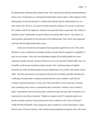 Cahill
the death penalty absolutely deters future crime. They claim that the idea that capital punishment
deters crime is based more on a well-ingrained belief than actual evidence. Other opposers of the
death penalty use the fact that there is evidence that indicates that the death penalty does not
deter crime at all. However, one must be careful using this evidence, for it can be as skewed as
the evidence used by the supporters. Scholars encourage both sides to agree that “the evidence is
decidedly mixed” and therefore cannot be effectively used by either side (3). This clearly is a
major problem, particularly for the advocates of the death penalty. One of their main arguments
is the fact that the death penalty deters crime.
In the case of recidivism, the opposers have arguments against that as well. They claim
that there is such a small percent of people actually executed, that this argument is negligible; it
does not even matter. “Only one in ten defendants eligible for the death penalty have been
sentenced to death, and only a fraction of those are ever even executed” (Ehrlich 400). This is an
incredibly small amount of people actually executed. This “small percentage of culpable
homicides for which the death penalty has been implemented is too small to deter future crimes”
(400). The facts and statistics involving the recidivism rate of murders and other offenders are
conflicting, and impossible to interpret and determine the correct numbers, much like the
evidence concerning deterrence. In fact, one of the only effective ways to prevent a criminal
from committing more crimes is a punishment that is immediate, whether or not it results in
death. A punishment such as execution that is carried out years and years after conviction is too
long term to be an effective deterrent. “Death row inmates in the U.S. typically spend over a
decade awaiting execution. Some prisoners have been on death row for well over 20 years”
(TIME ON DEATH ROW). The average time spent on death row in the United States is about
thirteen years. Of course, because of the variation among legislature among the states, this varies
11
 