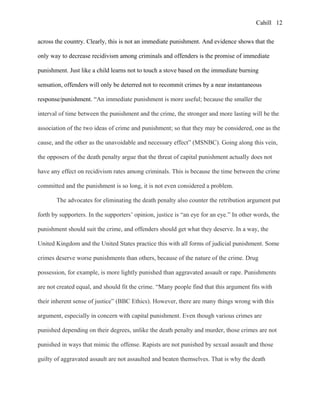 Cahill
across the country. Clearly, this is not an immediate punishment. And evidence shows that the
only way to decrease recidivism among criminals and offenders is the promise of immediate
punishment. Just like a child learns not to touch a stove based on the immediate burning
sensation, offenders will only be deterred not to recommit crimes by a near instantaneous
response/punishment. “An immediate punishment is more useful; because the smaller the
interval of time between the punishment and the crime, the stronger and more lasting will be the
association of the two ideas of crime and punishment; so that they may be considered, one as the
cause, and the other as the unavoidable and necessary effect” (MSNBC). Going along this vein,
the opposers of the death penalty argue that the threat of capital punishment actually does not
have any effect on recidivism rates among criminals. This is because the time between the crime
committed and the punishment is so long, it is not even considered a problem.
The advocates for eliminating the death penalty also counter the retribution argument put
forth by supporters. In the supporters’ opinion, justice is “an eye for an eye.” In other words, the
punishment should suit the crime, and offenders should get what they deserve. In a way, the
United Kingdom and the United States practice this with all forms of judicial punishment. Some
crimes deserve worse punishments than others, because of the nature of the crime. Drug
possession, for example, is more lightly punished than aggravated assault or rape. Punishments
are not created equal, and should fit the crime. “Many people find that this argument fits with
their inherent sense of justice” (BBC Ethics). However, there are many things wrong with this
argument, especially in concern with capital punishment. Even though various crimes are
punished depending on their degrees, unlike the death penalty and murder, those crimes are not
punished in ways that mimic the offense. Rapists are not punished by sexual assault and those
guilty of aggravated assault are not assaulted and beaten themselves. That is why the death
12
 