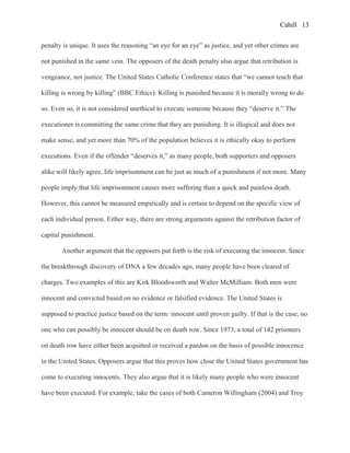 Cahill
penalty is unique. It uses the reasoning “an eye for an eye” as justice, and yet other crimes are
not punished in the same vein. The opposers of the death penalty also argue that retribution is
vengeance, not justice. The United States Catholic Conference states that “we cannot teach that
killing is wrong by killing” (BBC Ethics). Killing is punished because it is morally wrong to do
so. Even so, it is not considered unethical to execute someone because they “deserve it.” The
executioner is committing the same crime that they are punishing. It is illogical and does not
make sense, and yet more than 70% of the population believes it is ethically okay to perform
executions. Even if the offender “deserves it,” as many people, both supporters and opposers
alike will likely agree, life imprisonment can be just as much of a punishment if not more. Many
people imply that life imprisonment causes more suffering than a quick and painless death.
However, this cannot be measured empirically and is certain to depend on the specific view of
each individual person. Either way, there are strong arguments against the retribution factor of
capital punishment.
Another argument that the opposers put forth is the risk of executing the innocent. Since
the breakthrough discovery of DNA a few decades ago, many people have been cleared of
charges. Two examples of this are Kirk Bloodsworth and Walter McMilliam. Both men were
innocent and convicted based on no evidence or falsified evidence. The United States is
supposed to practice justice based on the term: innocent until proven guilty. If that is the case, no
one who can possibly be innocent should be on death row. Since 1973, a total of 142 prisoners
on death row have either been acquitted or received a pardon on the basis of possible innocence
in the United States. Opposers argue that this proves how close the United States government has
come to executing innocents. They also argue that it is likely many people who were innocent
have been executed. For example, take the cases of both Cameron Willingham (2004) and Troy
13
 