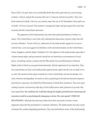 Cahill
Davis (2011). In each, there was considerable doubt about their guilt and very unconvincing
evidence. And yet, despite the assurance that one is “innocent until proven guilty,” they were
both sentenced to death. Likewise, one statistic states that out of 325 defendants whose guilt was
in doubt, 119 were executed. This number is outrageously high, and goes against the exact type
of justice that the United States advocates.
The opponents of the death penalty also claim that capital punishment is barbaric in
nature. The United States is one of the only industrialized democratic countries today that still
executes offenders. “In fact, however, enthusiasm for the death penalty appears to cut across
cultural lines, as its most aggressive defenders on the international plane are the United States,
China, Singapore, and the Sudan” (Schabas 812). The opposers of the death penalty argue that it
violates human rights, and governments should not use homicide as an instrument of social
policy. Something similar is stated in the ICCPR and the Universal Declaration of Human
Rights, both of which are recognized internationally. But the opponents do not stop there. They
also contend that not only is the death penalty against human rights, but the wait on death row is
as well. The amount of time spent on death row in the United States can last for decades. It is
cruel, inhuman and degrading. So much so, that a psychological disorder has been developed to
describe this experience, the Death Row Phenomenon or Death Row Syndrome. The years spent
waiting in prison, not knowing when they will be killed causes many prisoners to go mad. One
man argued that “the conditions he would face during the lengthy period between sentencing and
execution would be as psychologically damaging as torture.The court agreed” (TIME ON
DEATH ROW). Although him and many others have been convicted of serious crimes,
opponents argue that this punishment is extremely inhumane. The death penalty also puts a price
on human life, another degrading punishment. The cruel and barbaric nature of the death penalty
14
 