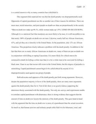 Cahill
is a central reason to why so many countries have abolished it.
One argument that surprised me was that the death penalty was disproportionally used.
Opponents of capital punishment use this as another one of their reasons for abolition. There are
more men, racial minorities, and poor people on death row than are proportionally in the society.
“Men on death row make up 98.1%, while women make up 1.9%” (TIME ON DEATH ROW).
Although it is a statistical fact that murderers are more likely to be men, it is still incredible to me
that nearly 100% of people on death row are men. Likewise, nearly half are African Americans,
41%, and yet they are a minority in the United States. In the population, only 12% are African
American. This proportion clearly indicates a problem with the death penalty. In addition to the
fact that there are so many African Americans on death row, many of them are put on death row
in conjunction with killing or raping Caucasians. It is more likely for a black man to be
sentenced to death for killing a white man than it is for a white man to be convicted for killing a
black man. I hate to see that racism still exists in the United States, but this degree of prejudice is
astonishing. Capital punishment cannot begin to be called ethical by anyone if it is
disproportionately used against one group of people.
Both advocates and opposers of the death penalty put forth strong arguments. However,
despite the population majority in favor of the death penalty, there are many more arguments
against the death penalty than for it. First of all, there is no good evidence supporting the
deterrence theory associated with the death penalty. Not only are surveys and experiments unable
to correlate capital punishment with deterrence, there is strong evidence that suggests that the
amount of time on death row lessens the intensity of the death penalty. This goes hand in hand
with the argument that the time on death row is more of a punishment than the actual execution.
So much so, that human activists and ordinary people alike find it to be inhumane, cruel, and
15
 