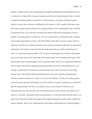 Cahill
barbaric. Another reason why the death penalty should be abolished and stay abolished is that it
is unethical. It is impossible to measure morality and ethics, but when facing the facts, it is hard
to dispute that killing people is immoral. If a nation practices executing a murderer because
murder is wrong, the executioner, and therefore the country as well, is guilty of the same crime.
One cannot simply pick and choose who is guilty and who is not. Unfortunately, that is what the
United States does, a lot of the time. Based on the statistics that show the proportion of races,
genders, and social statuses on death row, one can conclude that it is disproportionate compared
to the groups represented in society. The United States claims that everyone is equal, and yet it
imprisons and kills more African Americans, men, and lower-income people than are represented
statistically in the nation. So not only does the death penalty have no effect on deterrence of
crime, it is also immoral and unethical. 87% of expert criminologists do not believe that murder
rates or any other crime rates would spike if the death penalty were abolished, and I agree. They
did not spike in the United Kingdom, and even between states there is not a significant difference
between those who practice capital punishment and those who do not. Specifically there is, on
average, a murder rate of five percent in death penalty states, and a rate of four in non death
penalty states. The idea that capital punishment deters crime rests upon the assumption that
offenders respond to incentives, which is not true for all offenders. Clearly, the evidence points
to the conclusion that the death penalty is no more effective in means of deterrence or recidivism
than life-imprisonment. Not only is it ineffective, but it is also immoral. Who are we to
determine who lives and who dies? The United States tries to justify murder, but murder is not
justice, it is revenge. I personally think the death penalty is wrong. But more than that, there is no
hard, well-researched evidence that suggests that capital punishment actually makes a difference
among offenders. That is why I think that the United States should follow the United Kingdom’s
16
 