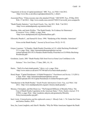Cahill
"Arguments in favour of capital punishment." BBC. N.p., n.d. Web. 4 Jul 2012.
<http://www.bbc.co.uk/ethics/capitalpunishment/for_1.shtml>.
Associated Press. "China executes man who attacked 29 kids." NBCNEWS. N.p., 29 May 2010.
Web. 17 Jul 2012. <http://www.msnbc.msn.com/id/37420131/ns/world_news-asiapacific
"Death Penalty Statistics." Anti Death Penalty. N.p., Jan 2011. Web. 7 Jul 2012.
<http://www.antideathpenalty.org/statistics.html>.
Donohue, John, and Justin Wolfers. "The Death Penalty: No Evidence for Deterrence."
Economists' Voice. (2006): n. page. Print.
<http://www.deathpenaltyinfo.org/DonohueDeter.pdf>.
Ellsworth, Phoebe C., and Samuel R. Gross. 1994. “Hardening of the Attitudes: Americans’
Views on the Death Penalty.” Journal of Social Issues 50 (2): 19–52.
Grayar, Laurence. "A Paradox: Death Penalty Flourishes in U.S. while Declining Worldwide."
23.3 n. page. Print. <http://internationalhumanrightslaw.net/wp-
content/uploads/2011/01/A-Paradox-Death-Penalty-Flourishes-in-US-While-Declining-
Worldwide.pdf>.
Goodstein, Laurie. 2001 “Death Penalty Falls from Favor as Some Lose Confidence in Its
Fairness.” New York Times, 17 June, 2001, A1, 14.
Harris, . "Half of us back death penalty." Metro. n.d. n. page. Print.
<http://www.metro.co.uk/news/747748-half-of-us-back-death-penalty>.
Hood, Roger. "Capital Punishment: A Global Perspective." Punishment and Society. 3.3 (2011):
n. page. Print. <http://internationalhumanrightslaw.net/wp-
content/uploads/2011/01/Capital-Punishment-A-Global-Perspective.pdf>.
"Introduction to the Death Penalty." Death Penalty Information Center. N.p., n.d. Web. 3 Jul
2012. <http://www.deathpenaltyinfo.org/part-i-history-death-penalty>.
Mooney, Christopher, and Mei-Hsien Lee. "TheTemporal Diffusion of Morality Policy: The
Case of Death Penalty Legislation in the American States." Policy Studies Journal. 27.4
(1999): n. page. Print. <http://academic.udayton.edu/grantneeley/Morality
Policy/mooneyandlee-psj.pdf>.
Seal, Lizzie. Criminalisation and the eighteenth-century’s ‘Bloody Code. 1. 74. Center for Crime
and Justice Studies, 2010.
Soss, Joe, Laura Langbein, and Alan R. Metelko. "Why Do White Americans Support the Death
18
 