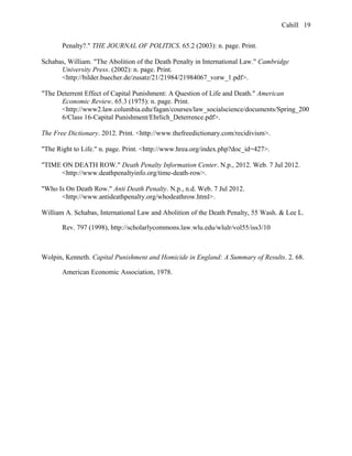 Cahill
Penalty?." THE JOURNAL OF POLITICS. 65.2 (2003): n. page. Print.
Schabas, William. "The Abolition of the Death Penalty in International Law." Cambridge
University Press. (2002): n. page. Print.
<http://bilder.buecher.de/zusatz/21/21984/21984067_vorw_1.pdf>.
"The Deterrent Effect of Capital Punishment: A Question of Life and Death." American
Economic Review. 65.3 (1975): n. page. Print.
<http://www2.law.columbia.edu/fagan/courses/law_socialscience/documents/Spring_200
6/Class 16-Capital Punishment/Ehrlich_Deterrence.pdf>.
The Free Dictionary. 2012. Print. <http://www.thefreedictionary.com/recidivism>.
"The Right to Life." n. page. Print. <http://www.hrea.org/index.php?doc_id=427>.
"TIME ON DEATH ROW." Death Penalty Information Center. N.p., 2012. Web. 7 Jul 2012.
<http://www.deathpenaltyinfo.org/time-death-row>.
"Who Is On Death Row." Anti Death Penalty. N.p., n.d. Web. 7 Jul 2012.
<http://www.antideathpenalty.org/whodeathrow.html>.
William A. Schabas, International Law and Abolition of the Death Penalty, 55 Wash. & Lee L.
Rev. 797 (1998), http://scholarlycommons.law.wlu.edu/wlulr/vol55/iss3/10
Wolpin, Kenneth. Capital Punishment and Homicide in England: A Summary of Results. 2. 68.
American Economic Association, 1978.
19
 